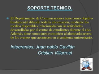   El Departamento de Comunicaciones tiene como objetivo
    fundamental difundir toda la información, mediante los
    medios disponibles, relacionada con las actividades
    desarrolladas por el centro de estudiantes durante el año.
    Además, tiene como tarea comunicar al alumnado acerca
    de los eventos que acontecen en el ambiente universitario.
 
