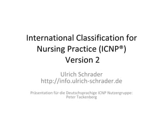International Classification for Nursing Practice ( ICNP® )  Version 2 Ulrich Schrader http://info.ulrich-schrader.de Präsentation für die Deutschsprachige ICNP Nutzergruppe: Peter Tackenberg 