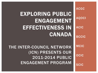 ACGC
    EXPLORING PUBLIC
                             AQOCI
         ENGAGEMENT
     EFFECTIVENESS IN        ACIC

              CANADA         BCCIC


THE INTER-COUNCIL NETWORK    MCIC

        (ICN) PRESENTS OUR
                             OCIC
          2011-2014 PUBLIC
     ENGAGEMENT PROGRAM      SCIC
 