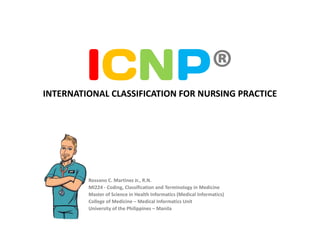 ICNP®
INTERNATIONAL CLASSIFICATION FOR NURSING PRACTICE




         Rossano C. Martinez Jr., R.N.
         MI224 - Coding, Classification and Terminology in Medicine
         Master of Science in Health Informatics (Medical Informatics)
         College of Medicine – Medical Informatics Unit
         University of the Philippines – Manila
 
