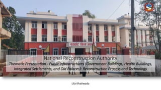 National Reconstruction Authority
Thematic Presentation - Public infrastructures (Government Buildings, Health Buildings,
Integrated Settlements, and Old Palaces): Reconstruction Process and Technology
National Reconstruction Authority
Lila Khatiwada
 