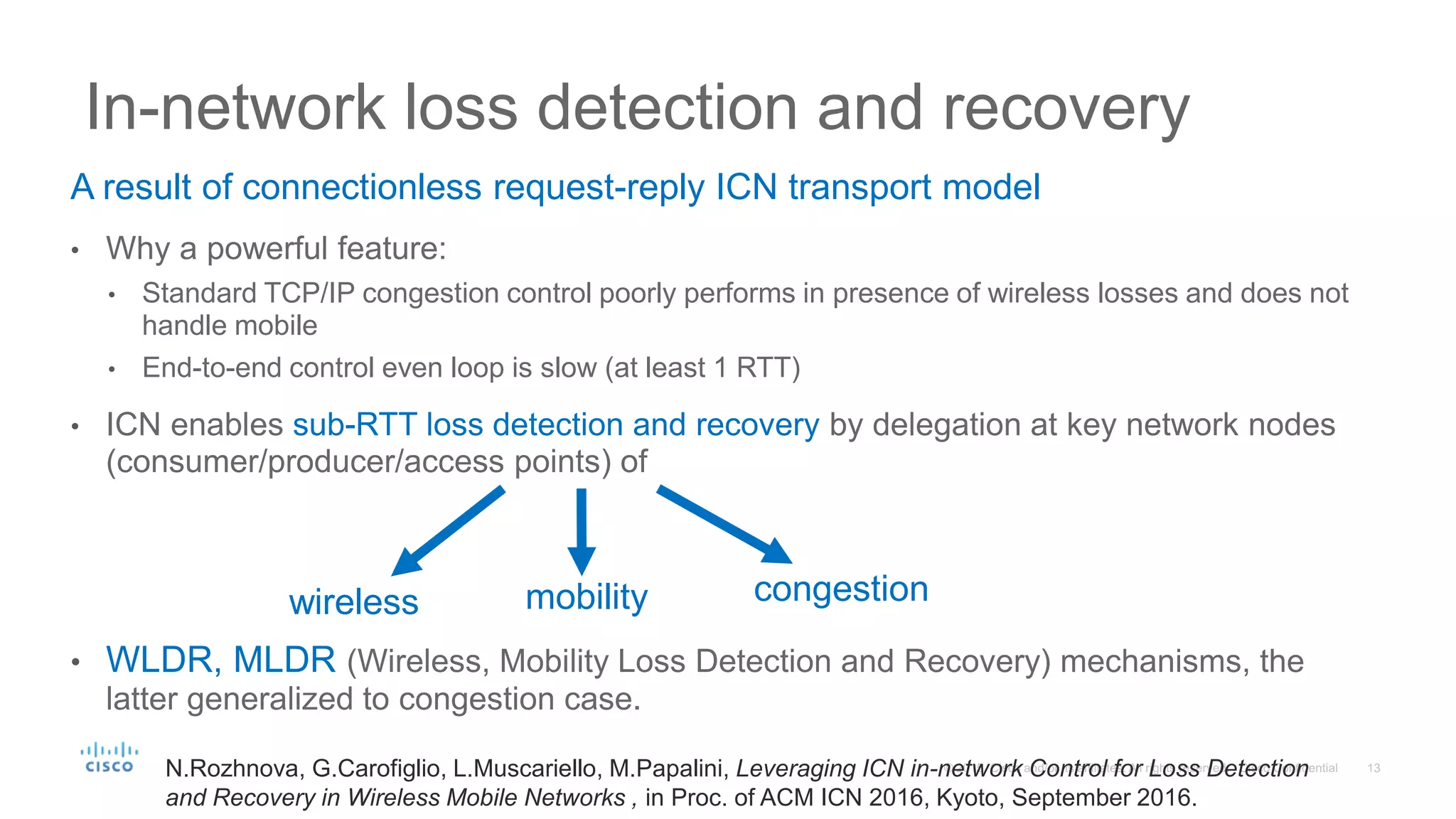 A result of connectionless request-reply ICN transport model
• Why a powerful feature:
• Standard TCP/IP congestion control poorly performs in presence of wireless losses and does not
handle mobile
• End-to-end control even loop is slow (at least 1 RTT)
• ICN enables sub-RTT loss detection and recovery by delegation at key network nodes
(consumer/producer/access points) of
• WLDR, MLDR (Wireless, Mobility Loss Detection and Recovery) mechanisms, the
latter generalized to congestion case.
In-network loss detection and recovery
wireless mobility congestion
N.Rozhnova, G.Carofiglio, L.Muscariello, M.Papalini, Leveraging ICN in-network Control for Loss Detection
and Recovery in Wireless Mobile Networks , in Proc. of ACM ICN 2016, Kyoto, September 2016.
 