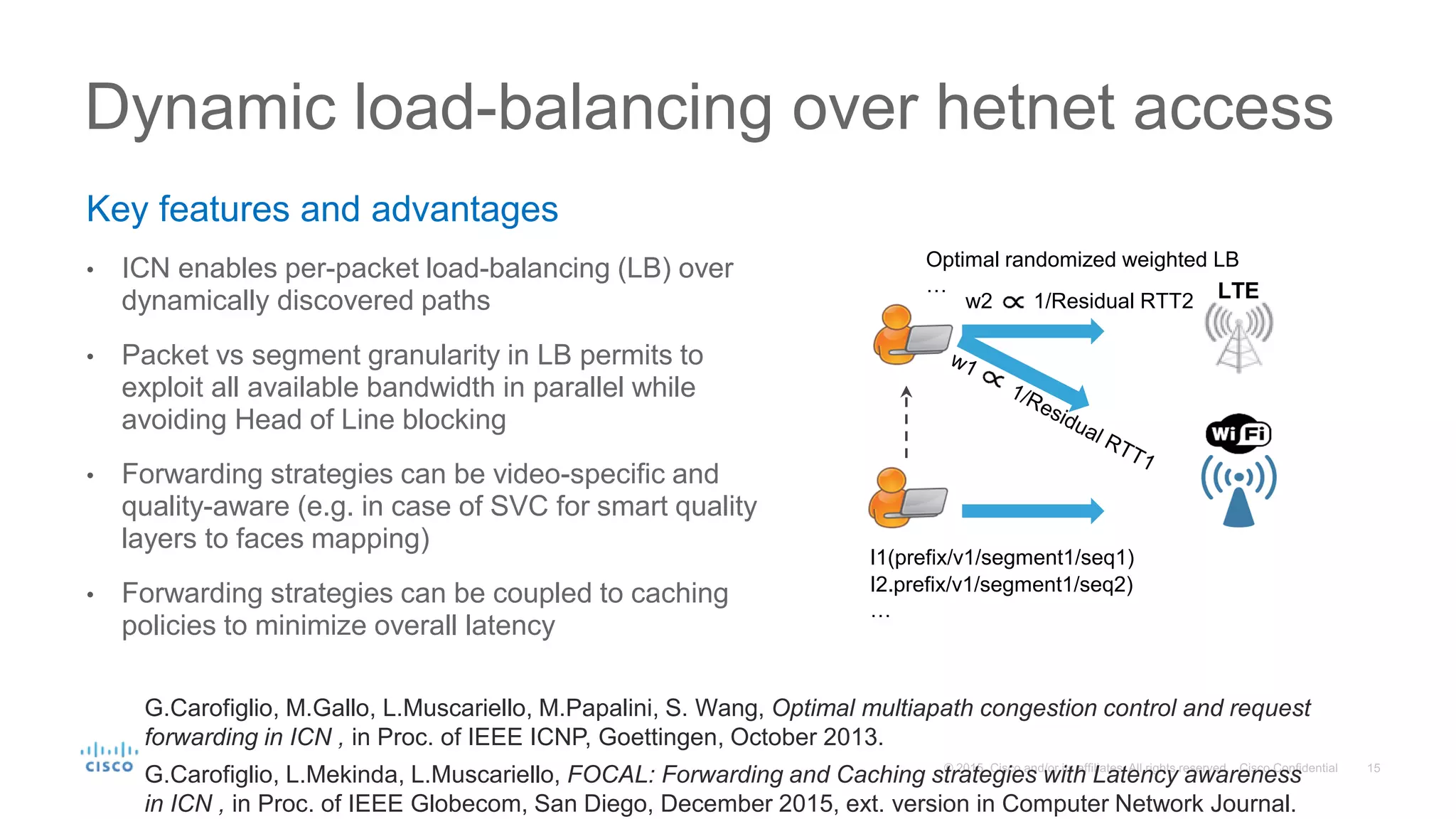 Key features and advantages
• ICN enables per-packet load-balancing (LB) over
dynamically discovered paths
• Packet vs segment granularity in LB permits to
exploit all available bandwidth in parallel while
avoiding Head of Line blocking
• Forwarding strategies can be video-specific and
quality-aware (e.g. in case of SVC for smart quality
layers to faces mapping)
• Forwarding strategies can be coupled to caching
policies to minimize overall latency
Dynamic load-balancing over hetnet access
w2 1/Residual RTT2 LTE
I1(prefix/v1/segment1/seq1)
I2.prefix/v1/segment1/seq2)
…
Optimal randomized weighted LB
…
G.Carofiglio, M.Gallo, L.Muscariello, M.Papalini, S. Wang, Optimal multiapath congestion control and request
forwarding in ICN , in Proc. of IEEE ICNP, Goettingen, October 2013.
G.Carofiglio, L.Mekinda, L.Muscariello, FOCAL: Forwarding and Caching strategies with Latency awareness
in ICN , in Proc. of IEEE Globecom, San Diego, December 2015, ext. version in Computer Network Journal.
 