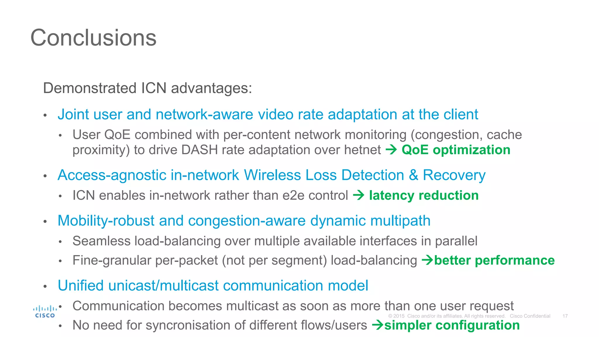 Demonstrated ICN advantages:
• Joint user and network-aware video rate adaptation at the client
• User QoE combined with per-content network monitoring (congestion, cache
proximity) to drive DASH rate adaptation over hetnet  QoE optimization
• Access-agnostic in-network Wireless Loss Detection & Recovery
• ICN enables in-network rather than e2e control  latency reduction
• Mobility-robust and congestion-aware dynamic multipath
• Seamless load-balancing over multiple available interfaces in parallel
• Fine-granular per-packet (not per segment) load-balancing better performance
• Unified unicast/multicast communication model
• Communication becomes multicast as soon as more than one user request
• No need for syncronisation of different flows/users simpler configuration
Conclusions
 