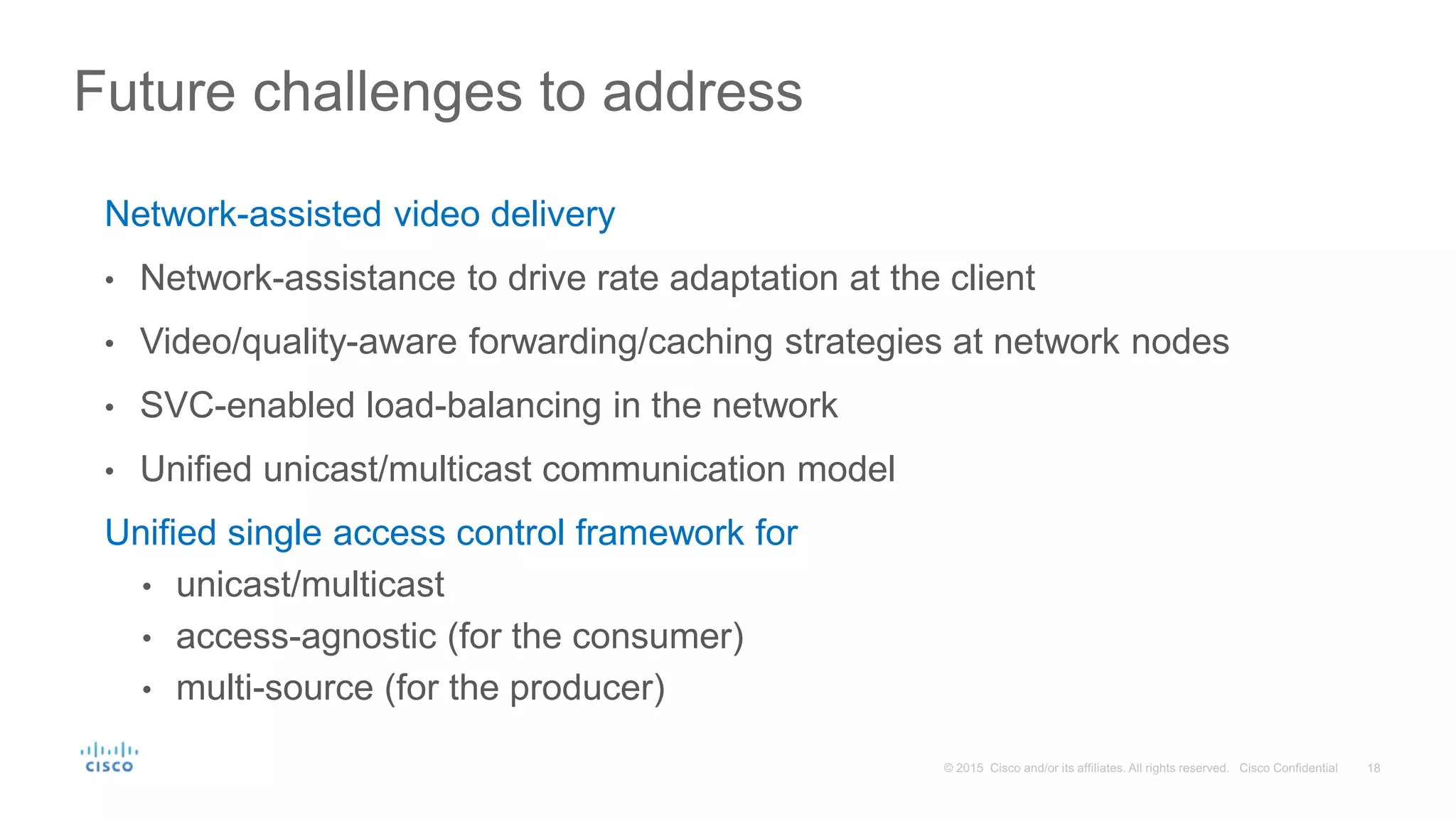 Network-assisted video delivery
• Network-assistance to drive rate adaptation at the client
• Video/quality-aware forwarding/caching strategies at network nodes
• SVC-enabled load-balancing in the network
• Unified unicast/multicast communication model
Unified single access control framework for
• unicast/multicast
• access-agnostic (for the consumer)
• multi-source (for the producer)
Future challenges to address
 