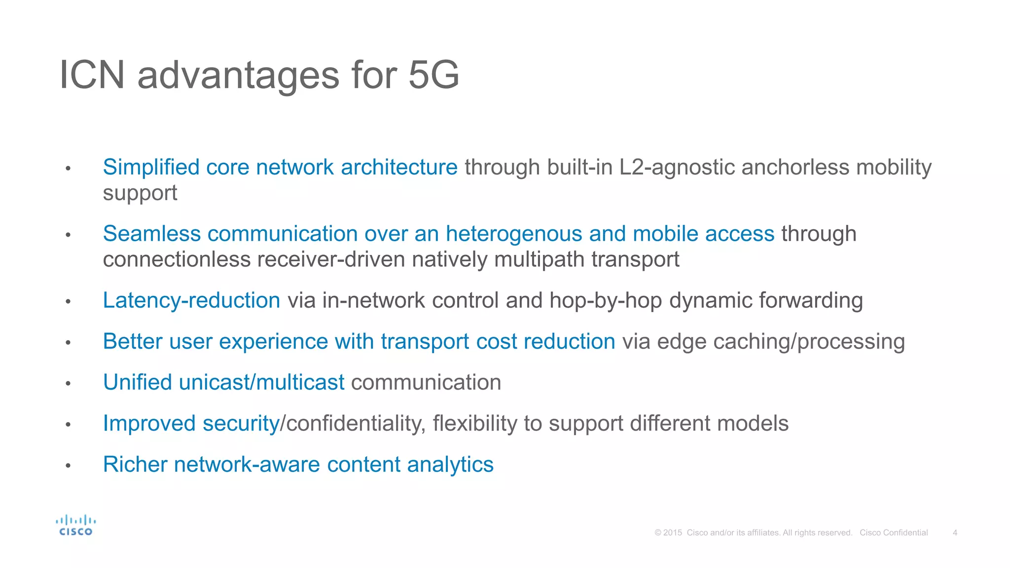 • Simplified core network architecture through built-in L2-agnostic anchorless mobility
support
• Seamless communication over an heterogenous and mobile access through
connectionless receiver-driven natively multipath transport
• Latency-reduction via in-network control and hop-by-hop dynamic forwarding
• Better user experience with transport cost reduction via edge caching/processing
• Unified unicast/multicast communication
• Improved security/confidentiality, flexibility to support different models
• Richer network-aware content analytics
ICN advantages for 5G
 