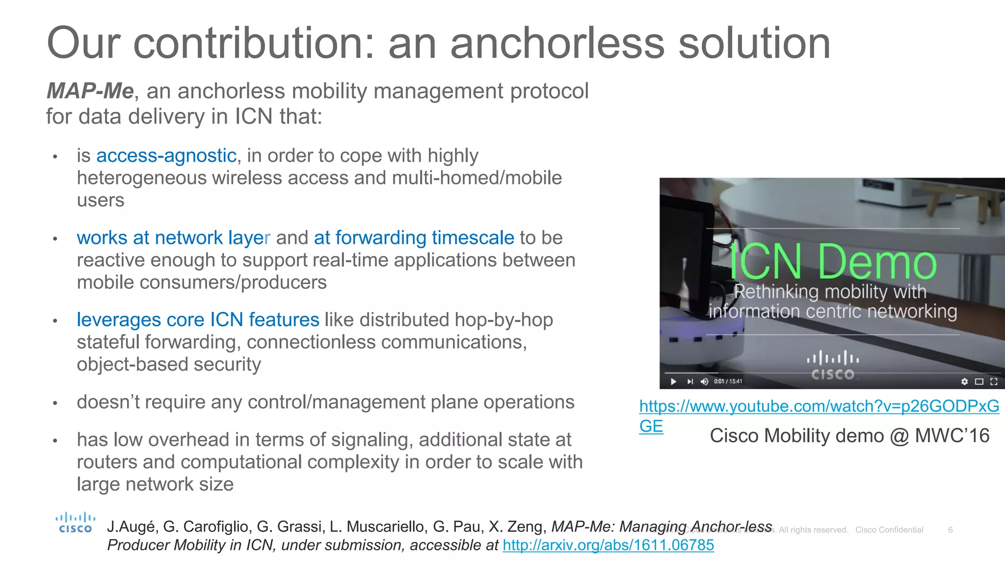 MAP-Me, an anchorless mobility management protocol
for data delivery in ICN that:
• is access-agnostic, in order to cope with highly
heterogeneous wireless access and multi-homed/mobile
users
• works at network layer and at forwarding timescale to be
reactive enough to support real-time applications between
mobile consumers/producers
• leverages core ICN features like distributed hop-by-hop
stateful forwarding, connectionless communications,
object-based security
• doesn’t require any control/management plane operations
• has low overhead in terms of signaling, additional state at
routers and computational complexity in order to scale with
large network size
Our contribution: an anchorless solution
https://www.youtube.com/watch?v=p26GODPxG
GE
Cisco Mobility demo @ MWC’16
J.Augé, G. Carofiglio, G. Grassi, L. Muscariello, G. Pau, X. Zeng, MAP-Me: Managing Anchor-less
Producer Mobility in ICN, under submission, accessible at http://arxiv.org/abs/1611.06785
 