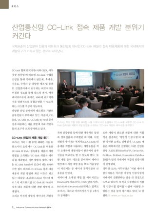 8_ Industrial Communication Network 2014
산업통신망 CC-Link 접속 제품 개발 분위기
커간다
포커스
국제표준의 산업분야 전용의 네트워크 통신망중 하나인 CC-Link 패밀리 접속 대응제품에 대한 국내에서의
개발요구가 커가고 있는 것으로 나타났다.
CC-Link 협회 한국지부(이하 CLPA, 사무
국장 정덕영)에 따르면, CC-Link 산업통
신망을 통해 국내에서 반도체, 휴대폰,
식음료, 수처리 등 다양한 제조 및 플랜
트 산업분야에서 요구되는 네트워크로
연결된 정보를 통해 필드의 센서, 액추
에이터로부터 제어기, HMI에 이르기까
지를 일괄적으로 통합운영할 수 있도록
하는 시스템 구성이 가능하다.
다양한 산업 분야에서 네트워크 기반의
솔루션들이 부각되고 있는 가운데, CC-
Link, CC-Link IE, CC-Link IE Field 등과
접속 대응하는 제품 개발에 국내 개발자
들의 요구가 크게 증가하고 있다.
CC-Link 패밀리 제품 개발 활기
CLPA는 지난 11월 19일 쉐라톤 서울 디
큐브시티 호텔에서 CC-Link를 비롯한
CC-Link IE Field 접속대응 제품의 개발
방법을 소개하는 ‘CC-Link 개발자 세미
나’를 개최했다. 이번 개발자 세미나에서
는 CC-Link Family의 근간이 되는 RS485
기반 필드 네트워크 CC-Link 접속 대응
제품의 개발 방법과 최근 이슈가 되고
있는 대용량, 초고속(1Gbps) 이더넷 베
이스의 네트워크인 CC-Link IE Field의
접속 대응 제품에 대한 개발 방법이 소
개됐다.
그리고 이전의 개발자 세미나가 개발절
차와 인증방법 등에 대한 개괄적인 설명
과 정보전달에 주력했던 데 비해, 이번
개발자 세미나는 세계적으로 CC-Link 대
응제품 개발에 사용되는 개발툴들을 적
극 소개하여 개발자들이 한곳에서 솔루
션들을 비교검토 할 수 있도록 했다. 또
한 개발 툴의 데모를 준비하여 세미나
현장에서 직접 개발 툴을 보고 기술상담
이 이뤄지는 등 세미나 참석자들의 큰
호응을 얻었다.
세미나에 소개된 개발 툴 메이커로는
Hilscher(힐셔코리아), HMS(만희기전),
RENESAS Electronics(르네사스 일렉트
로닉스), 그리고 미쓰비시전기 등 4개사
가 참여했다.
또한 개발이 완료된 제품에 대한 적합
성을 검증하는 ‘적합성 인증시험’에 대
한 상세한 소개도 진행됐다. CC-Link 제
품은 해외에서만 진행되는 다른 산업통
신망 프로토콜(EtherNet/IP, DeviceNet,
Profibus, Profinet, Foundation Fieldbus
등)들과 달리 국내에서 적합성 인증시험
이 진행된다.
정덕영 CLPA 사무국장은 “이번 세미나
참석자들은 이러한 적합성 인증시험이
국내에서 진행된다는 점을 큰 장점으로
느끼고 있으며, 특히나 시험센터의 적합
성 인증시험 설비를 사전에 이용할 수
있다는 점을 높이 평가하고 있다.”고 말
했다.© www.cc-link.or.kr
CLPA는 지난 11월 19일 쉐라톤 서울 디큐브시티 호텔에서 CC-Link를 비롯한 CC-Link IE
Field 접속대응 제품의 개발 방법을 소개하는 ‘CC-Link 개발자 세미나’를 개최했다.
 