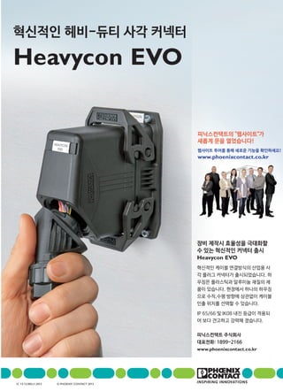 장비 제작시 효율성을 극대화할
수 있는 혁신적인 커넥터 출시
Heavycon EVO
혁신적인 케이블 연결방식의 산업용 사
각 플러그 커넥터가 출시되었습니다. 하
우징은 플라스틱과 알루미늄 재질의 제
품이 있습니다. 현장에서 하나의 하우징
으로 수직,수평 방향에 상관없이 케이블
인출 위치를 선택할 수 있습니다.
IP 65/66 및 IK08 내진 등급이 적용되
어 보다 견고하고 강력해 졌습니다.
피닉스컨택트 주식회사
대표전화: 1899-2166
www.phoenixcontact.co.kr
혁신적인 헤비-듀티 사각 커넥터
Heavycon EVO
IC 13-13.000.L1.2013 © PhoenIx ContaCt 2013
피닉스컨택트의 "웹사이트"가
새롭게 문을 열었습니다!
웹사이트 투어를 통해 새로운 기능을 확인하세요!
www.phoenixcontact.co.kr
 