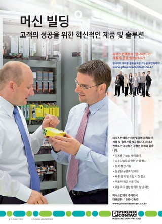 피닉스컨택트는 머신빌딩에 최적화된
제품 및 솔루션을 제공합니다. 피닉스
컨택트가 제공하는 장점은 아래와 같습
니다.
• 기계용 기능성 세이프티
•다운타임으로 인한 손실 방지
•원격 통신 가능
•일괄된 구성과 넘버링
•빠른 설치 및 조립 시간 감소
•부품과 재고 비용 감소
• 모듈과 유연한 방식의 빌딩 머신
피닉스컨택트 주식회사
대표전화: 1899-2166
www.phoenixcontact.co.kr
머신 빌딩
고객의 성공을 위한 혁신적인 제품 및 솔루션
피닉스컨택트의 "웹사이트"가
새롭게 문을 열었습니다!
웹사이트 투어를 통해 새로운 기능을 확인하세요!
www.phoenixcontact.co.kr
Ie 01-13.000.L1.2013 © PhoenIx ContaCt 2013
 