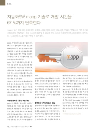 18_ Industrial Communication Network 2014
포커스
자동화SW mapp 기술로 개발 시간을
67 %까지 단축한다
mapp 기술은 모듈화된 소프트웨어 블록의 사용을 통해 새로운 프로그램 개발을 간편화하고 기본 펑션을
가짐으로써, 개발자들이 주요 태스크에 집중할 수 있도록 한다. 그리고 어플리케이션 소프트웨어에 기계 또
는 시스템 프로세스를 직접 구현할 수 있게 한다.
B&R은 독일 뉘른베르크에서 열리는 SPS
IPC Drives 전시회에서 자동화 소프트웨
어에서 혁신적인 새로운 mapp 기술을
선보였다. 이 모듈형 소프트웨어 블록들
은 새로운 프로그램의 개발을 간편화하
고 새로운 기계 및 시스템의 개발 시간
을 평균 67% 감소시켜 준다.
mapp 기술은 모듈화된 소프트웨어 블
록의 사용을 통해 새로운 프로그램 개발
을 간편화하고 기본 펑션을 가짐으로써,
개발자들이 주요 태스크에 집중할 수 있
도록 한다. 그리고 어플리케이션 소프트
웨어에 기계 또는 시스템 프로세스를 직
접 구현할 수 있게 한다.
새로운 기계 및 시스템을 엔지니어링 하
는데 있어서, 소프트웨어의 개발은 시간
과 비용 요인이 점점 더 중요시 되고 있
다. 그럼에도 불구하고, 엔지니어링타임
의 큰 부분을 차지하는 것은 기본 펑션
을 프로그래밍하는 것이다.
모듈형 블록을 사용한 빠른 개발
mapp 은 사용하기 쉽고 이미 여러가지
테스트를 거친 미리 구성된 블록을 제공
함으로써 개발자들이 이처럼 반복되는
프로그래밍 작업을 하지 않도록 해준다.
따라서 프로그래머들은 어플리케이션
소프트웨어에 기계 또는 시스템 프로세
스를 구현하는 주요 태스크에 집중할 수
있다.
mapp 블록들은 B&R 자동화 소프트웨어
환경에 완벽하게 통합되어 있기 때문에
B&R Automation Studio를 사용하는 모
든 개발자들은 mapp 블록을 구현해 더
쉽고 명확하게 소프트웨어를 개발할 수
있다. 이것은 기계 가용성을 증가시키고
유지보수 비용을 낮추며 팀 협업을 아주
쉽도록 지원한다.
컴팩트한 디자인에 높은 성능
통합 세이프티 펑션과 함께 시장에 출시
된 제품 중 가장 빠른 서보 드라이브인
신제품 ACOPOS P3는 가히 선구적이다.
ACOPOS P3는 자동화 기술의 놀라운 진
전을 보여준다. 이 3축 서보 드라이브
는 제어 캐비닛에서 차지하던 공간을 최
대 69%까지 줄여준다. 컴팩트한 디자인
에도 불구하고, 전체 컨트롤러 캐스케이
드에 대한 샘플링 타임이 50 µs 밖에 되
지않아 세이프티 펑션을 갖춘 가장 빠른
서보 드라이브로 만들어준다.
B&R코리아는 “통합 세이프티 펑션과 함
께 시장에 출시된 제품 중 가장 빠른 서
보 드라이브인 신제품 ACOPOS P3가 이
번 전시회에서 주목되고 있으며, 초소
형 산업용 PC인 Automation PC 2100 와
B&R APROL 공정 제어 시스템을 위한
지능형 솔루션 역시 이번 전시회의 또
다른 하이라이트가 될 것이다.”고 밝혔
다.©
www.br-automation.co.kr
 