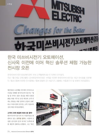 24_ Industrial Communication Network 2014
스페셜
법인설립 14년째를 맞이해 신사옥으로
이전을 단행한 한국미쓰비시전기는 “영
업 및 서비스 업무 충실을 위한 인원강
화를 위한 사무실 공간 확장과 고객 만
족도 향상을 위한 설비의 신설과 강화”
라고 사옥이전과 전시장, 고객 기술교육
실의 개설 의미를 밝혔다.
고객의 과제 해결에 파트너로 활약
한국미쓰비시전기의 FA 사업부문을 총
괄하고 있는 조우영 전무는 이번에 신
설한 전시장의 설치 목적이 ‘고객에 대
한 제안력 강화’라고 밝혔다. 그는 “최근
한국 미쓰비시전기 오토메이션,
신사옥 이전에 이어 혁신 솔루션 체험 가능한
전시장 오픈
한국미쓰비시전기오토메이션이 국내 고객들에게 좀 더 가까이 다가섰다.
지난 7월 25일 신축건물인 강서한강자이타워로 사옥을 이전한 한국미쓰비시전기는 최근 전시장을 오픈했
다. 1층과 2층에 마련된 전시장에는 1층에 중량이 큰 가공기가, 2층에는 자동화기기 및 로봇이 자리잡았다.
 