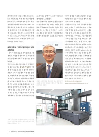 26_ Industrial Communication Network 2014
제어하기 위한 산업용 네트워크로 CC-
link 네트워크를 적극 채용하고 활용해
나가고 있다. 미쓰비시전기는 자사 제품
뿐만 아니라 타사 메이커에도 CC-Link
네트워크에 참가시켜 고객의 설비구축
을 용이하도록 적극 지원하고 있다. 현
재 CC-Link는 필드기기 네트워크에 이
어 1Gbps급 초고속 이더넷 베이스의 네
트워크인 CC-Link IE에 이르는 CC-Link
Family를 구축하고 있다.
대형 고중량 가공기까지 고객이 직접
체험한다
1층에 마련된 가공기 전시장(테크니컬
센터)도 다양한 방전가공기 및 레이저가
공기 등을 배치하여 고객 접근성을 한층
높였다.
한국미쓰비시전기의 가공기 사업부문
을 총괄하고 있는 김형묵 부사장은 “현
재 한국 가공기 시장은 중국과 대만 등
주변 아시아 국가들과의 시장 경쟁 심화
와, 작년에 비해 가속화된 ‘엔화 약세/원
화 강세’의 영향으로 매우 어려운 상황이
다. 이러한 경쟁에서 살아 남기 위해, 향
후 한국 내수의 고도화와 다양화는 더욱
강해질 것이다.”라고 진단했다. 이에 “이
러한 상황을 근거로 고객의 ‘안심과 만족
의 추구’를 목표로 이번 가공기 테크니컬
센터에서는 지금까지 방전 가공기 2대만
을 전시하고 있던 구사옥 전시장보다 크
게 확장했다.”고 밝혔다.
가공기 테크니컬 센터에는 방전 가공기
로 최신형 플래그쉽 모델인 와이어 방전
가공기 ‘MX600’을 설치하고 와이어 방전
가공기 2 대, 형조 방전 가공기 1 대 등
총 3 대를 증설하였으며, 이와 더불어 판
금 레이저 가공기의 글로벌 표준 머신인
'eX'와 한국을 비롯한 글로벌에서 높은
평가를 받고 있는 마이크로 레이저 가공
기 ‘GTW4’를 설치했다.
김형묵 부사장은 “기타 가공물의 품질을
측정.검사하기 위한 각종 측정 기기와
전용 측정실 완비, 나아가 당사 기계를
사용 중인 고객 지원을 강화하기 위해
세미나 룸을 구비하고, 이를 이용하여
고객을 위한 기술 지원 세미나도 기획
실시하겠다.”면서, “방전 가공기, 판금
레이저 가공기, 마이크로 레이저 가공기
와 미쓰비시전기가 자랑하는 모든 기계
의 최신 제품과 고객의 before / after 요
구에 다양한 지원이 가능한 환경을 준비
하여, 만전의 체제로 많은 고객에게 ‘안
심과 만족’을 제공 할 것이다.”고 말했다.
한국미쓰비시전기는 이러한 자동화기
기, 로봇, 가공기에 이르기까지의 산업
솔루션 및 기기 전시장 오픈을 통해 국
내 고객들에게는 친구 같은 존재로, 국
내 기계제작 업체들과는 해외 진출을 위
한 파트너로 고객 가까이 다가서는 정책
을 강화하고 있는 중이다.©
한국미쓰비시전기오토메이션
www.mitsubishi-automation.co.kr
가공기 사업부문을 총괄하고 있는 김형묵 부
사장은 고객의 ‘안심과 만족의 추구’를 목표
로 한다고 밝혔다
가공기 전시장은 판금레이저/방전가공기/마
이크로전시실과 측정실, 세미나룸 등 5개의
구획으로 나뉘어 있다.
 