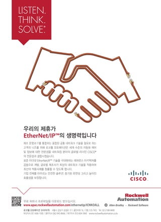 우리의 제휴가
EtherNet/IP™의 생명력입니다
제조 운영과 IT를 통합하는 융합된 공통 네트워크 기술을 필요로 하는
고객의 니즈를 위해 로크웰 오토메이션은 세계 수준의 자동화 제어
및 정보에 대한 전문성을 네트워킹 분야의 글로벌 리더인 CISCO®
의 전문성과 결합시켰습니다.
표준 이더넷 EtherNet/IP™ 기술을 극대화하는 레퍼런스 아키텍처를
공동으로 개발, 글로벌 제조사가 최상의 네트워크 기술을 적용하여
최선의 적용사례를 창출할 수 있도록 합니다.
기업 전체를 아우르는 안전한 솔루션, 증가된 유연성 그리고 높아진
효율성을 보장합니다.
무료 파트너 프로파일을 다운로드 받으십시오.
www.apac.rockwellautomation.com/ethernetip/ICNKOALL
로크웰 오토메이션 코리아(주) 서울시 강남구 삼성로 511 골든타워 16, 17층 (135-745) Tel : 02-2188-4400
부산지사 051-606-1500 / 광주지사 062-945-8666 / 대구지사 053-604-3960 www.rockwellautomation.co.kr
 