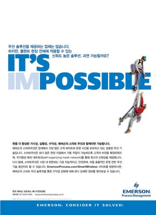www.icnweb.kr _31
무선 솔루션을 제공하는 업체는 많습니다.
하지만, 플랜트 현장 전체에 적용할 수 있는
신뢰도 높은 솔루션, 과연 가능할까요?
한층 더 향상된 가시성, 실행성, 수익성, 에머슨의 스마트 무선과 함께라면 가능합니다.
에머슨의 스마트무선은 업계에서 가장 많은 고객 싸이트와 운영 시간을 보유하고 있는 검증된 무선 기
술입니다. 스마트무선은 보다 많은 현장 지점에서 가동 작업이 가능하도록 고객의 비전을 확장하였으
며, 자가형성 메쉬 네트워크(self-organizing mesh network)를 통해 최고의 신뢰성을 제공합니다.
다시 말해, 스마트무선은 시장 내 현존하는 가장 지능적이고, 안전하며, 비용 효율적인 운영 전반 무선
기술 옵션이라 할 수 있습니다. EmersonProcess.com/SmartWireless 사이트를 방문하시면,
에머슨의 스마트 무선 솔루션을 통한 수익성 강화에 대해 보다 상세한 정보를 찾아보실 수 있습니다.
한국 에머슨 프로세스 매니지먼트(株)
대표전화 02-3438-4600 www.emersonprocess.co.kr
에머슨 로고는 Emerson Electric Co.의 상표 및 서비스표 입니다. © 2014 Emerson Electric Co.
 