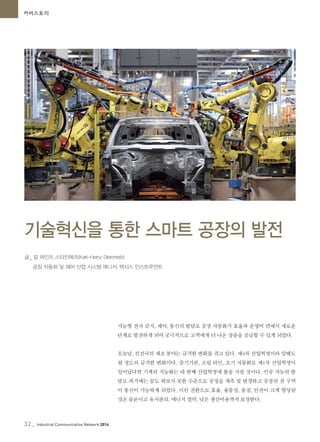 32_ Industrial Communication Network 2014
커버스토리
지능형 전자 감지, 제어, 통신의 발달로 공장 자동화가 효율과 운영비 면에서 새로운
단계로 발전하게 되어 궁극적으로 고객에게 더 나은 상품을 공급할 수 있게 되었다.
오늘날, 선진국의 제조 분야는 급격한 변화를 겪고 있다. 제4차 산업혁명이라 말해도
될 정도의 급격한 변화이다. 증기기관, 조립 라인, 초기 자동화로 제1차 산업혁명이
일어났다면 기계의 지능화는 네 번째 산업혁명에 불을 지필 것이다. 인공 지능의 발
달로 과거에는 꿈도 꿔보지 못한 수준으로 공정을 계측 및 변경하고 공장의 전 구역
이 통신이 가능하게 되었다. 이런 전환으로 효율, 융통성, 품질, 안전이 크게 향상된
것은 물론이고 유지관리, 에너지 절약, 낮은 생산비용까지 보장한다.
기술혁신을 통한 스마트 공장의 발전
32_ Industrial Communication Network 2014
글_ 칼 하인츠 스타인메츠(Karl-Heinz Steinmetz)
공장 자동화 및 제어 산업 시스템 매니저, 텍사스 인스트루먼트
 