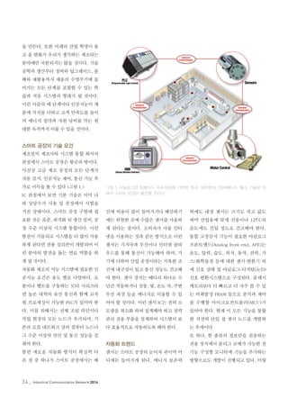 34_ Industrial Communication Network 2014
을 만든다. 또한 미래의 산업 혁명이 몰
고 올 변화가 우리가 생각하는 제조라는
분야에만 국한되지는 않을 것이다. 기술
공학과 생산부터 정비와 업그레이드, 분
해와 재활용까지 제품의 수명주기에 들
어가는 모든 단계를 포괄할 수 있는 학
습과 적응 시스템의 형태가 될 것이다.
이런 사슬의 매 단계마다 인공지능이 제
품에 가치를 더하고 고객 만족도를 높이
며 에너지 절약과 자원 낭비를 막는 원
대한 목적까지 이룰 수 있을 것이다.
스마트 공장의 기술 요건
제조설비 제조사와 시스템 통합 회사의
관점에서 스마트 공장은 황금의 땅이다.
사실상 고급 제조 공정의 모든 단계가
자동 감지, 인공지능 제어, 통신 기능 추
가로 이득을 볼 수 있다 (그림 1.)
IC 관점에서 보면 기본 기술은 이미 나
와 상당수가 사용 및 공장에서 시험을
거친 상태이다. 스마트 공장 구현에 필
요한 것은 표준, 최적화 된 생산 설비, 공
장 수준 이상의 시스템 통합이다. 이런
발전이 거듭되고 시스템을 더 많이 사용
하게 된다면 전용 실리콘이 개발되어 이
런 분야의 발전을 돕는 연료 역할을 하
게 될 것이다.
자동화 제조의 지능 시스템에 필요한 인
공지능 요건은 용도 별로 다양하다. 로
봇이나 벨트를 구동하는 모터 시리즈라
면 높은 대역의 유선 통신과 함께 고차
원 프로세싱이 가능한 PLC가 있어야 한
다. 이를 위해서는 전체 조립 라인이나
작업 현장의 모든 노드가 추가되며, 기
존의 로컬 네트워크 상의 컴퓨터 노드나
그 수준 이상의 연산 및 통신 성능을 갖
춰야 한다.
한편 새로운 자동화 방식이 확실히 다
른 점 중 하나가 스마트 공장에서는 배
선에 비용이 많이 들어가거나 배선하기
에는 위험한 곳에 수많은 센서를 사용하
게 된다는 점이다. 소비자가 사물 인터
넷을 이용하는 것과 같은 방식으로 이런
센서는 기지국과 무선이나 인터넷 클라
우드를 통해 통신이 가능해야 하며, 거
기에 더하여 산업 공정이라는 가혹한 조
건에 내구성이 있고 통신 성능도 견고해
야 한다. 센서 장치는 배터리 하나로 수
년간 작동하거나 진동, 빛, 온도 차, 주변
무선 파장 등을 에너지로 이용할 수 있
어야 할 것이다. 이런 센서 IC는 전력 소
모량을 최소화 하여 설계해야 하고 전력
관리 전용 부품을 설계하여 시스템이 보
다 효율적으로 작동하도록 해야 한다.
자동화 트렌드
센서는 스마트 공장의 눈이자 귀이며 어
디에든 들어가게 된다. 에너지 보존력
외에도 내장 센서는 크기도 작고 값도
싸며 산업용에 맞게 진동이나 125°C의
온도에도 견딜 정도로 견고해야 한다.
통합 고장감지 기능이 필요한 아날로그
프론트엔드(Analog front end, AFE)는
온도, 압력, 습도, 위치, 동작, 전력, 가
스/화학물질 등에 대한 센서-변환기 외
에 신호 상태 및 아날로그-디지털(A/D)
신호 변환시스템으로 구성된다. 플래시
메모리보다 더 빠르고 더 자주 쓸 수 있
는 비휘발성 FRAM 등으로 분석과 제어
를 수행할 마이크로컨트롤러(MCU)가
있어야 한다. 현재 이 모든 기능을 통합
한 저전력 단일 칩 센서 노드를 개발하
는 추세이다.
또 하나, 한 종류의 정보만을 전송하는
전용 장치에서 플러그 교체가 가능한 전
기능 구성형 모니터에 기능을 추가하는
방향으로도 개발이 진행되고 있다. 이렇
그림 1. 아날로그와 임베디드 프로세싱에 기반한 센서, 제어장치, 인터페이스, 통신 기술로 미
래의 스마트 공장이 발전할 것이다.
 