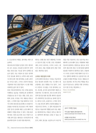 36_ Industrial Communication Network 2014
는 프로세서의 역할도 센서에는 매우 중
요하다.
네트워크에 연결된 공장의 경우 데이터
와 코드 보호도 중요한 문제이며 장비
별로 내장 보호 기능을 넣어 설계할 필
요가 있다. TI는 자동차 문 잠금 장치와
무선 암호화 체계 등 고객의 내장 보안
시스템 설계 지원 분야에도 오랜 노하우
를 가지고 있다. 스마트 공장이 발전을
거듭하면 TI의 전문가들이 시스템 개발
자에게 도움이 될 수 있다.
다른 사업 분야에서도 TI는 산업 표준을
이해하고 표준을 지원하도록 설계하여
산업용으로 쓸 수 있는 전압, 검증, 온도
범위, 품질, 포장을 지닌 제품을 만들고
있다. 그 밖에 TI를 직접 통해서나 TI의
서드파티 네트워크를 통해 I/O 연결이나
산업용 이더넷 및 프로토콜 스택 구현과
검증 등의 문제에 대한 소프트웨어 및
펌웨어 지원을 받을 수 있다. 산업 표준
에 따른 시험 보고서와 모든 부분이 문
서화 되어 있는 레퍼런스 디자인까지 애
플리케이션과 시스템 지원 대상이다.
회사는 진행 중인 연구 개발에도 투자하
고 있으며 산업 시스템, 공장 자동화와
제어, 모터 드라이브, 스마트 그리드, 에
너지 관리, 건물 자동화 분야 전담 지원
팀도 제공하고 있다.
스마트 제조업의 미래
소비자에게 네트워크 가전을 가능케 한
통신 발전과 내장형 지능 시스템이 제
조업에도 같은 영향을 주고 있다. 그러
나 공장의 시스템은 가전 분야와는 보
안, 견고함, 실시간 운영 면에서 훨씬 고
차원적인 시스템이다. 몇 년 안에 공장
전역 통신을 통한 분산형 제어나 필요하
면 전세계적인 통신망으로 통해 인공지
능 센서나 모터, 로봇이나 그 밖의 장치
가 조립 라인과 화학 공정에 변화를 가
져오게 될 것이다. 그 결과 제조업의 혁
명으로 사용자에 적합한 보다 나은 제품
을 생산하면서도 비용은 낮추고 에너지
는 절약하며 폐기물도 줄일 수 있을 것
이다.
감지, 제어, 통신용 고집적 IC가 이런 혁
명을 이끌 기술이다. TI는 인공지능 하드
웨어와 소프트웨어 같은 차별화된 제품
창조에 집중하는 한편으로 앞으로 공장
설비 제조사와 제조 시스템 통합 업체에
필요할 지원까지 생각하고 있다. 산업에
서 스마트 공장이 어떤 형태가 될 지 누
구도 정확히 예측할 수는 없지만 TI는 제
조업의 차세대 혁명을 이끄는 제품을 만
들고 공급하는 데 주도적인 역할을 하고
있으며 앞으로도 전력을 다할 것이라는
점 이 한 가지는 확실하다.©
텍사스 인스트루먼트
www.ti.com
|보다 자세한 정보|
TI의 공장 자동화 관련 웹사이트:
www.ti.com/corp-inn-innind-mc-lp
산업용 이더넷 백서:
www.ti.com/corp-inn-innind-mc-mc
 