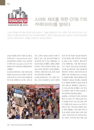 38_ Industrial Communication Network 2014
이슈
글로벌 자동화 솔루션 기업인 로크웰 오
토메이션과 그 PartnerNetwork 프로그
램 회원사들이 주최하는 '2014 오토메이
션 페어 (2014 Automation Fair)'가 미국
캘리포니아주 애너하임 컨벤션센터에서
진행됐다.
로크웰 오토메이션은 11월 19일과 20일
양일간 PartnerNetwork 회원사, 학계 및
산업 미디어 등 140개 이상의 업체와 함
께 전시를 진행하며, 프로세스, 설비, 공
급자, 고객이 정보를 공유하기 위해 사
용할 수 있는 기술, 솔루션과 다양한 산
업 분야에 미칠 수 있는 영향력있는 각
종 솔루션들을 공개했다. 올해로 23회를
맞이하는 이번 오토메이션 페어는 제조
운용 기술과 경영 관리 기술을 융합하는
‘커넥티드 엔터프라이즈’를 전체 오토메
이션 솔루션에서 제시했다.
로크웰 오토메이션은 그간 기업이 프로
세스, 공장, 공급업체 및 소비자 전반에
걸쳐 적시에 적절한 정보를 확보하여,
수익성 향상을 위한 효과적인 의사결정
을 내릴 수 있는 ‘커넥티드 엔터프라이
즈’를 지향해 왔고, 이를 위한 필수조건
으로 ‘기술’과 ‘파트너십’을 강조해 왔다.
로크웰 오토메이션은 이번 오토메이션
페어에서 커넥티드 엔터프라이즈로의
전환이 사물 인터넷(Internet of Things)
을 포함한 다양한 기술을 활용함으로써
가속화될 수 있음을 강조했고, 제조업계
의 큰 변화에 대비하여 정보를 운영 데
이터 자본으로 전환해주는 효율적인 도
구, 기술, 솔루션을 공개했다. 전시 첫 날
인 19일에는 세계 각 국에서 9,000명 이
상의 참관객이 행사장을 찾았다.
올해에는 고객사들의 혁신과 생산성에
한층 더 도움을 주기 위해 글로벌 미디
어 포럼뿐 아니라 기술 교육 세션, 세미
나, 산업별 포럼, Hands-on Lab 등의 자
동화 및 제조 기술 관련 다채로운 행사
도 함께 진행됐다. 특히 9개의 특정 산
업 및 관람객 포럼을 통해 고객과 전문
가들은 엔지니어링 및 컨설턴트(EPC
등), 식음료, 기계 장비 제작, 채굴, 오일
스마트 제조를 위한 OT와 IT의
커넥티비티를 말하다
스마트 제조를 위한 생산 현장의 운용 정보와 IT 기술을 융합하고자 하는 노력이 적극 추진되고 있다. 최근
개최된 로크웰 오토메이션의 ‘2014 오토메이션페어’는 현장의 운용기술과 정보기술간의 커넥티비티를 통해
커넥티드 엔터프라이즈 구현을 구체적으로 제시해 주목된다.
 