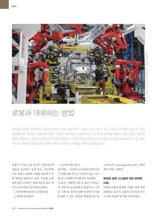 40_ Industrial Communication Network 2014
테마
로봇은 무거운 짐을 들거나, 밀링머신에
재료를 공급하는 일과 같이, 인간에게
너무 어렵고 위험한 작업을 대신하기 위
해 범위를 넓혀가고 있다. 이러한 로봇
솔루션을 구축하기 위해 다음과 같은 세
가지 요구사항이 준수되어야 한다.
1.정밀하게 반응하는 모션컨트롤
2.강력한 컨트롤러
3.고속의 내부 통신
과거에는, 이러한 요구사항을 만족시키
기 위해 일반적으로 소유권이 있는 시스
템 또는 특별한 하드웨어를 사용했다.
“오늘날, 개방형 기술 및 표준 구성요소
가 지속적으로 발전하고 있습니다. 그것
은 기계 및 설비에 대한 안전한 투자를
보장할 수 있는 유일한 방법입니다.”라
고 EPSG의 managing director인 스테판
쉐너거씨는 말한다.
복잡한 로봇 시스템에 대한 완벽한
이해
자동화 로봇을 탑재한 기계는 다른 축을
포함하고 있으며, 로봇의 움직임은 반드
시 다른 축들과 동기화 되어야 한다.
로봇과 대화하는 방법
산업용 로봇은 현대적인 생산라인에서 점점 일반적인 기능이 되고 있다. 초기 설치단계 뿐만 아니라 정상
동작중에도 로봇은 작업자와 매우 가까운 위치에서 구동하므로 안전하게 동작할 필요가 있다. 통신 프로토
콜을 선정하는 것은 이러한 요구사항에 대응하기 위해 매우 중요하다. POWERLINK와 openSAFETY는 로보
틱스와 관련된 어플리케이션에 완벽히 부합하는 백본을 위한 프로토콜이다.
COMAU로봇은EthernetPOWERLINK기술을채용했다
 