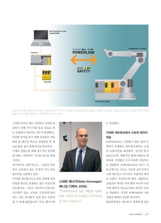 www.icnweb.kr _41
그러한 하나의 예로 가공물의 처리를 완
료하기 위해 각기 다른 툴을 필요로 하
는 로봇암이 사용되는 경우가 발생한다.
이러한 동작을 하기 위해 로봇암은 축을
따라 툴 매거진 쪽으로 선형운동 후 새
로운 툴을 집고 원래 위치로 돌아온다.
기계의 정밀도를 위해 필수적인 엄격한
동기화는 전체적인 시스템 속도를 향상
시킨다.
여기에서도 일반적으로, 로봇과 다른
축이 소유권이 있는 두개의 각기 다른
솔루션을 사용하고 있다.
“이러한 접근방식으로 라인 전체에 걸쳐
균일한 통신을 설정하는 것은 사실상 불
가능합니다. 그리고 지금까지 사용자는
시스템의 성능, 고비용, 시운전에 낭비
되는 시간, 유지보수 등과 같은 의존적
일 수 밖에 없었습니다.”라고 쉐너거씨
는 설명한다.
거대한 네트워크에서 고속의 데이터
전송
POWERLINK는 거대하고 많은 양의 트
래픽이 존재하는 네트워크에서도 고속
의 응답시간을 제공한다. 실시간 통신
표준으로써, 개별적인 텔레그램안의 데
이터를 지연없이 수신자에게 직접적으
로 전달한다. POWERLINK의 크로스 커
뮤니케이션 기능은 지능형 필드디바이
스와 네트워크 마스터간 직접적인 데이
터 교환이 가능하도록 한다. 예를들어,
로봇간의 데이터 공유 뿐만 아니라 다른
기계 내부의 축(Axis)과의 데이터 공유
도 허용한다. 이것은 POWERLINK 기반
기술의 명확한 장점중 하나이다.
멀티플렉싱은 데이터가 정확하게 필요
지능형 시스템 전체에 안전기능인 openSAFETY의 추가, POWERLINK를 탑재한 로봇은 자동화 시스템의 핵심요소가 된다. B&R은 이미 이러한
종류의 솔루션을 제공하는 EPSG회원사 중 하나이다.
스테판 쉐너거(Stefan Schonegger)
매니징 디렉터, EPSG
“POWERLINK와 같은 개방형 기술에
대한 시장의 요구사항은 지속적으로
증가하고 있습니다”
 