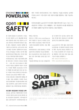 42_ Industrial Communication Network 2014
한 시점에 전송될 수 있게 한다. 이것은
비-시간 결정적 노드가 매n번째 싸이클
에서 전송되는 동안 시간 결정적 노드가
모든 네트워크 싸이클에 처리될 수 있도
록 한다. 예를들어, 728축의 정확한 동
기화가 요구되어지는 브루크너의 포일
스트레칭 머신에서 정확하게 매 400μs
주기로 위치값을 수신하는 동시에 제품
품질에 중요한 역할을 하는 비시간 결정
적 온도 데이터를 함께 처리한다.
POWERLINK는 또한 사용자에게 완벽
한 네트워크 디자인의 자유를 제공한
다. - 스타, 버스 및 링 토폴로지 뿐만
아니라 이들을 조합하여 사용이 가능하
다. 이러한 개방형 프로토콜은 추가적
인 특별한 하드웨어 없이 라인 및 마스
터 이중화 구축을 통해 안전 네트워크
(Failsafe network)를 구현할 수 있다.
이것은 네트워크 연결문제에 영향을 받
지 않는 것을 보장한다. 이러한 기능은
컨셉 설계단계의 머신빌더들에게 유연
성을 보장하며, 로봇시스템이 어디서든
통합될 수 있는 최대가용성을 제공한다.
하드웨어 제조업체의 자유로운 선택
오늘날, 솔루션은 개방형 뿐만 아니라
이더넷 기반의 고속의 실시간 데이터 전
송 프로토콜이 필요하며, 그것이점점 더
많은 로봇사용자가 POWERLINK를 선
택하는 이유이다.
오픈소스 스택은 www.sourceforge.net
에서 사용할 수 있으며, 이러한 소프트
웨어 기반의 프로토콜은 기업이 특정 하
드웨어 제조업체에 의존하는 것을 예방
해 준다.
POWERLINK는 또한 IEEE802.3 이더넷
표준과 하드리얼타임 기능을 제공한다.
통신 프로토콜의 또 다른 중요한 요구사
항은 모든 축에 대한 신뢰성 있는 동기
화이다.
“필요한 대역폭을 갖고 있는 산업용이더
매우 거대한 네트워크에서도 하드 리얼타임 기능을 보장하는 능력은
POWELLINK가 기존시장의 다른 로봇시스템을 통합하는 것을 가능하도
록 한다.
안전프로토콜인 openSAFETY와 함께, 어플리케이션은 Cat.4 / SIL3 / PL
e등급으로 구현될 수 있다. 예를들어, 공구 중심점의 속도를 제한함으로
써 위험한 상황에 지능적으로 반응하는 것을 허용한다.
넷 시스템이 다수 있지만, 일부의 경우
축을 추가할 경우 전송속도가 크게 떨어
집니다.”라고 쉐네거씨는 말한다.
openSAFETY는 매우 짧은 응답시간과
모션컨트롤 시스템에서 단순한 정지보
다 매우 지능적인 반응을 제공할 수 있
다. 이것은 안전하게 공구 중심점 속도
를 제한하는 것과 같은 안전 전용 로봇
기능의 사용을 포함한다.©
B&R www.br-automation.co.kr
EPSG www.ethernet-powerlink.org
기계장치의 증가는 로봇을 포함하므로, 이상적으로 그것들은 전체 자동화 솔루션의 필수적인
요소로 구동된다.
 