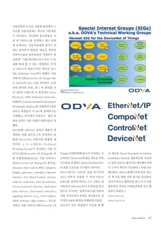 www.icnweb.kr _45
사물인터넷 (IoT)은 자동화 분야에서 스
마트한 사물연결에는 혁신의 기반제공
이 가능하나, 이더넷의 통신비용은 사
물 과 디바이스를 연결하는 데는 비싼
게 문제이다. 사용자들에게 있어서 전
에는 접속하지 않았던 새로운 영역의
디바이스들과 접속하려면 경쟁력이 필
요한데, “사물인터넷(IoT)이 바로 이 문
제를 해결 할 수 있는 경쟁력의 키”라
고 ODVA의 대표이사인 캐더린 보스
(Ms. Katherine Voss)씨가 말했다. 사물
디바이스넷(DeviceNet Of Things) SIG
는 ODVA의 2014 산업 컨퍼런스 16차
연차 회의와 관련, 제 1 차 회의를 금
년 4월에 가졌는데 이 회의에서 Eaton
Electrical, HMS Industrial Networks,
OMRON, Panduit, Rockwell Automation
Weidmuller Interface를 포함하여 6개의
ODVA 회원들이 이 SIG에 참여하기로
서명했고, 여기에서 디바이스 접속 비
용을 낮추는 것을 사업의 최종목표로 정
했다.
2015년에, ODVA는 곧바로 제품의 경
쟁력을 위해 업무의 1차 단계부터 강
화판 DeviceNet 사양서를 발행할 예
정이다. a. k. a ODVA’s Technical
Working Groups가 추진하는 사물 디
바이스넷(DeviceNet Of Things)을 위
한 특별위원회(SIG)는 사물 디바이스
넷(DeviceNet Of Things)의 범주를,
Actuators, Bar Code & RFID, Adapters,
bridges, gateways, controllers, Operator
interface, I/O, Motor Control, sensors,
cable & connectors, relay &contactors,
circuit protection Devices, Individual
pilot devices, Disconnect switches,
signaling devices (e.g., tower lights,)
safety switches, light curtain s. 등으로
정하고 사물 디바이스넷(DeviceNet Of
Things) 특별위원회(SIG)가 추진하는 주
요목표는 DeviceNet에 많은 새로운 디바
이스들을 연결하는 DeviceNet-EtherNet/
IP 혼합 프로토콜 시스템의 구축이다.
ODVA에서는 1995년 설립 당시부터
2013 년까지 사용한 구 버전 ODVA
LOGO를 과감히 버리고, IoT 시대로 접
어들면서 EtherNet/IP가 주력산업 통신
망으로 부각되는 점에 FOCUS를 맞추어
선발 주자로써의 위상을 제고하고자 전
격적인 LOGO 변경을 단행하게 되었다.
ODVA는 모든 회원들이 가능한 한 빨
리 새로운 Brand Standards & Identity
Guidelines Book을 채용하도록 권고하
고 있다.(ODVA 웹사이트 메인페이지에
서 누구나 확인이 가능하다.) 국내 모든
벤더들은 ODVA 홈페이지에 들어 있는
이 책 속을 한번 리뷰 하기를 권고하며,
자사가 ODVA 멤버라면, 반드시 이 곳을
방문하여 자사의 마케팅전략에 적극 활
용하기 바란다.©
www.odva.org
www.odva.or.kr
 