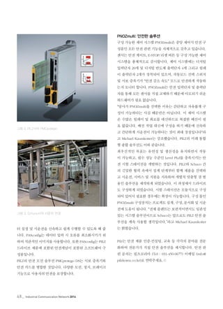 48_ Industrial Communication Network 2014
터 설정 및 시운전을 신속하고 쉽게 수행할 수 있도록 해 줍
니다. PASconfig는 데이터 입력 시 오류를 최소화시키기 위
하여 직관적인 이미지를 사용합니다. 또한 PASconfig는 PILZ
드라이브 제품에 포함된 안전개념이 포함된 소프트웨어 구
성품입니다.
PILZ의 안전 모션 솔루션 PMCprotego DS는 서보 증폭기와
안전 카드를 병합한 것입니다. 다양한 모션, 정지, 브레이크
기능으로 사용자의 안전을 보장합니다.
PNOZmulti: 안전한 솔루션
구성 가능한 제어 시스템 PNOZmulti은 중앙 제어식 안전 구
성품인 모든 안전 관련 기능을 자체적으로 갖추고 있습니다.
센서는 안전 게이트, E-STOP/리셋 버튼 등 구성 가능한 제어
시스템을 총체적으로 감시합니다. 제어 시스템에는 디지털
입력단자 20개 및 디지털 반도체 출력단자 4개 그리고 릴레
이 출력단자 2개가 장착되어 있으며, 작동모드 선택 스위치
및 서보 증폭기가 "안전 감소 속도" 모드로 안전하게 작동하
는지 모니터 합니다. PNOZmulti는 안전 입력단자 및 출력단
자를 통해 모든 센서를 직접 교체하기 때문에 마모되기 쉬운
하드웨어가 필요 없습니다.
"당사가 PNOZmulti를 선택한 이유는 간단하고 자유롭게 구
성이 가능하다는 사실 때문만은 아닙니다. 이 제어 시스템
은 수많은 릴레이 및 회로를 대신하므로 복잡한 배선이 필
요 없습니다. 배선 작업 대신에 구성을 하기 때문에 신속하
고 간단하게 시운전이 가능하다는 것이 최대 장점입니다"라
고 Michael Kaumkotter는 강조했습니다. PILZ의 미래 통합
형 종합 솔루션도 이와 같습니다.
최우선적인 목표는 유연성 및 생산성을 유지하면서 작동
이 가능하고, 필수 성능 수준인 Level PLd를 충족시키는 안
전 시험 스테이션을 개발하는 것입니다. PILZ와 Schuco 간
의 긴밀한 협력 속에서 설계 단계부터 함께 제품을 선택하
고 시운전, 서비스 및 지원을 지속하여 개별적 맞춤형 겸 범
용인 솔루션을 제작하게 되었습니다. 이 과정에서 드라이브
도 구성하게 되었습니다. 시험 스테이션은 모듈식으로 구성
되어 있어서 필요한 경우에는 확장이 가능합니다. 구성 툴인
PNOZmulti 구성장치는 프로젝트 설계, 구성, 문서화 및 시운
전에 도움이 됩니다. "전체 플랜트는 보편적이면서도 일관성
있는 시스템 솔루션이므로 Schuco는 앞으로도 PILZ 안전 솔
루션을 계속 사용할 생각입니다.”라고 Michael Kaumkotter
는 밝혔습니다.
Pilz는 안전 제품 인증-컨설팅, 교육 등 각각의 분야를 전문
화하여 전문가가 직접 안전 솔루션을 제시합니다. 안전 관
련 문의는 필츠코리아 (Tel : 031-450-0677) 이메일 (info@
pilzkorea.co.kr)로 연락주세요.©
그림 3. Schuco사의 시운전 전경
그림 2. PILZ사의 PMCprotego
 