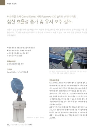 56_ Industrial Communication Network 2014
케이스 스토리
이스라엘 소재 Carmel Olefins 사에 Rosemount 3D 솔리드 스캐너 적용
생산 효율성 증가 및 유지 보수 감소
효율적 생산 관리를 위해 가장 핵심적으로 측정해야 하는 요소는 재료 볼륨의 파악 및 탱크의 잔존 수용 가
능량이다. CAOL은 생산 라인으로부터의 충진 및 트럭으로의 배출 시 탱크 내에 재료 양을 정확하게 측정할
것을 원했다.
●안정적 볼륨 측정을 통한 효율적 생산 관리
●보다 효율적 충진 및 배출 작업 운영
●전체 공정에 대한 모니터링 향상
●유지 보수 비용 최소화
어플리케이션
폴리프로필렌의 볼륨 측정
고객사
Carmel Olefins 사, 이스라엘 소재
3D 솔리드 스캐너는 최소한의 유지 보수만으로 전체 충진 및 공진
주기 전반의 볼륨 측정을 제공할 수 있습니다.
Rosemount 3D 솔리드 스캐너
고객사의 문제
Carmel Olefins(CAOL) 사는 이스라엘에서 유일하게 플라스
틱 산업의 원료로 사용되는 석유 화학 제품을 제조하는 업체
이다. CAOL은 표준 및 특수 등급의 PP(폴리프로필렌)과 광
범위한 등급의 LDPE(저밀도 폴리에틸렌)을 생산하고 있다.
과거의 경우, CAOL 사는 요요, Guided Wave Radar 및 비접
촉형 레이다, 초음파, 레이저 등을 포함한 다수의 측정 기술
을 사용해 왔지만, 각 기술 사용 시 높은 유지 보수 경비, 신
뢰성이 떨어지는 측정 판독, 공정 기간 원료 모니터링과 같
은 문제가 있어왔다.
효율적 생산 관리를 위해 가장 핵심적으로 측정해야 하는 요
소는, 재료 볼륨의 파악 및 탱크의 잔존 수용 가능량이라 할
수 있다. CAOL은 생산 라인으로부터의 충진 및 트럭으로의
배출 시 탱크 내에 재료 양을 정확하게 측정할 것을 희망해
요구했다.
 