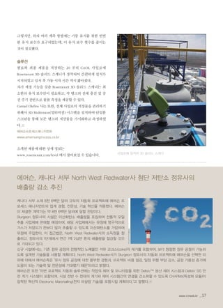 www.icnweb.kr _57
그렇지만, 위의 여러 계측 방법에는 가동 유지를 위한 빈번
한 유지 보수가 요구되었는데, 이 유지 보수 횟수를 줄이는
것이 절실했다.
솔루션
원료와 최종 제품을 저장하는 20 곳의 CAOL 사일로에
Rosemount 3D 솔리드 스캐너가 장착되어 간편하게 설치가
시작되었고 설치 후 가동 시작 시간 역시 짧아졌다.
자가 세정 기능을 갖춘 Rosemount 3D 솔리드 스캐너는 최
소한의 유지 보수만이 필요하고, 각 탱크의 전체 충진 및 공
진 주기 전반으로 볼륨 측정을 제공할 수 있다.
Carmel Olefins 사는 또한, 전체 사일로의 저장물을 관리하기
위해서 3D Multivision(멀티비젼) 시스템을 설치하여 단일한
스크린을 통해 모든 탱크의 저장물을 가시화하고 측정하였
다.©
에머슨프로세스매니지먼트
www.emersonprocess.co.kr
소개된 제품에 대한 상세 정보는
www.rosemount.com/level 에서 찾아보실 수 있습니다.
사일로에 장착된 3D 솔리드 스캐너
에머슨, 캐나다 서부 North West Redwater사 첨단 저탄소 정유사의
배출량 감소 추진
캐나다 서부 소재 8천 6백만 달러 규모의 자동화 프로젝트에 에머슨 프
로세스 매니지먼트의 업계 경험, 전문성, 기술 혁신을 적용했다. 에머슨
이 체결한 계약가는 약 8천 6백만 달러에 달할 전망이다.
Sturgeon 정유사의 시설은 이산화탄소 배출량을 포집하여 전통적 오일
추출 사업체에 판매할 예정이며, 해당 사업체에서는 유정에 영구적으로
가스가 저장되기 전보다 많이 추출할 수 있도록 이산화탄소를 가압하여
유정에 주입한다. 이 접근법은, North West Redwater사의 소득원을 창
출하고, 정유사의 1단계에서 연간 1백 2십만 톤의 배출량을 절감할 것으
로 기대되고 있다.
신규 시설에서는, 기존 정유 공정의 전형적인 노폐물인 석유 코크스(coke)의 제거를 포함하여, 보다 청정한 정유 공정이 가능하
도록 설계된 기술들을 사용할 계획이다. North West Redwater사가 Sturgeon 정유사의 자동화 프로젝트에 에머슨을 선택한 이
유에 대해서 에머슨측은 "유사 정유 공정에 대한 풍부한 경험과, 프로젝트 비용 절감, 일정 위험 부담 감소, 공정 가용성 증가에
도움이 되는 기술력 및 전문성에 기대했기 때문"이라고 밝혔다.
에머슨은 또한 "이번 프로젝트 자동화 솔루션에는 작업의 제어 및 모니터링을 위한 DeltaV™ 분산 제어 시스템과 DeltaV SIS 안
전 계기 시스템이 포함되며, 시설 전반 수 천대의 계기와 제어 시스템간의 연결을 간소화할 수 있도록 CHARMs(특성화 모듈)이
장착된 혁신적 Electronic Marshalling(전자 마샬링 기술)을 포함시킬 계획이다."고 말했다.©
www.icnweb.kr _57
 