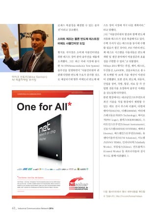 60_ Industrial Communication Network 2014
로세스 복잡성을 해결할 수 있는 솔루
션”이라고 강조했다.
스마트 제조는 물론 반도체 테스트장
비에도 사물인터넷 도입
황지호 지사장은 소비재 사물인터넷을
위한 테스트 장비 분야 솔루션을 새롭게
소개했다. 그는 최근 국내 시장에 출시
한 NI STS(Semiconductor Test System)
솔루션을 설명하면서 “사물인터넷과 관
련돼 다양한 반도체 수요가 증가할 것으
로 예상되기에 향후 비메모리 반도체 테
스트 장비 시장에 적극 나설 계획이다.”
라고 말했다.
그는 “사물인터넷의 발전과 함께 반도체
자동화 테스트가 점점 복잡해지고 있다.
수백 가지가 넘는 테스트를 동시에 수행
할 필요가 생긴 것이다. PXI 기반의 반도
체 테스트 시스템을 사용자들은 반도체
개발 및 생산 분야에서 비용절감과 효율
성을 구현할 수 있다.”고 덧붙였다.
NIDays 2014 행사는 측정, 제어, 테스트,
무선통신, LabVIEW, 실습교육으로 총 6
개 트랙별 약 30개 기술 세션이 마련되
어 진행됐다. 또한 전자, 반도체, 자동차,
산업용 장비, 국방, 항공, 의료 등 각 산
업별 전문가를 초청하여 솔루션 사례들
을 심도있게 다루었다.
한편 현장에서는 내쇼날인스트루먼트의
최신 기술을 직접 현장에서 체험할 수
있는 데모 전시 부스와 더불어, 다현씨
앤아이(DGCNI), 디쌤(DISSEM), 비티에
스테크놀로지(BTS Technology), 싸이로
직(PSY Logic), 쏠웍스(SOLWORKS), 스
마트인스트루먼트(Smart Instruments),
신호시스템(SHINHO SYSTEMS), 에버나
(Averna), 에스엠인스트루먼트(SMI), 유
엔아이솔루션즈(UNI Solutions), 이노템
즈(INNO TEMS), 인피니티웍스(Infinify
Works), 자일링스(Xilinx), 컨트롤웍스
(Control Works) 등 파트너사들의 전시
부스도 함께 마련됐다.©
다음 웹사이트에서 행사 세부내용을 확인할
수 있습니다. http://ni.com/korea/nidays
COMPETENCE IN COMMUNICATION
www.net-x.net
One Partner ›› One Chip ›› Alls Systems
One for All*
One Partner – One Chip – All Systems. From the standard product on to an OEM module
and up to the chip – we offer a suitable solution for all requirements. When it comes to a
solution for your industrial communications, place your trust in the technological market
leader, netX, a solution for all fieldbuses and Real-time Ethernet: Made in Germany.
Hilscher_EH_210x297_netTAP_CS_4-KR 2013-06.indd 1 26.06.2013 16:34:44
마이크 산토리(Mike Santori)
NI 제품마케팅 부사장
 