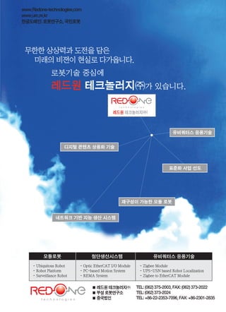 www.icnweb.kr _61www.icnweb.co.kr _43
모듈로봇 첨단생산시스템 유비쿼터스 응용기술
- Ubiquitous Robot
- Robot Platform
- Surveillance Robot
- Optic EtherCAT I/O Module
- PC-based Motion System
- REMA System
- Zigbee Module
- UPS-USN based Robot Localization
- Zigbee to EtherCAT Module
� 레드원 테크놀러지㈜ ���: ����� ���-����, ���: ����� ���-����
� �� 로봇연구소 ���: ����� ���-����
� �국�인 ���: ���-��-����-����, ���: ���-����-����
www.Redone-technologies.com
www.urc.re.kr
한글도메인:로봇연구소,국민로봇
로봇기술 중심에
레드원 테크놀러지㈜가 있습니다.
레드원 테크놀러지|주|
유비쿼터스 응용기술
재구성이 가능한 모듈 로봇
표준화 사업 선도
디지털 콘텐츠 상용화 기술
네트워크 기반 지능 생산 시스템
무한한 상상력과 도전을 담은
미래의 비젼이 현실로 다가옵니다.
 