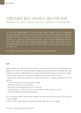 White Paper - 산업시설의 통신 네트워크 설비구축 표준
요 약
올바른 설비구축은 주요 산업시설의 통신망이 효과적으로 작동하는데 필수적이다. 설비구축 상태가 양호하면 거친
환경조건, 전자기 교란 및 보안 공격 등에서 발생되는 문제를 감소시켜, 네트워크 장애나 여기서 비롯된 생산 손실을
줄여준다. IEC가 2007년 12월에 발간한 IEC 61918 제 1판은 산업 현장에서 완전무결한 통신망 설비구축을 지원하도
록 마련된 것이다. 이 표준은 IEC SC65C/JWG10이 개발한 것으로, 다음과 같은 목적을 지니고 있다.
·산업시설 현장 (전기통신 인프라의) 필드버스 및 범용 케이블 결선 등을 모두 포괄하는 일관된 설비구축 규정 집
합의 정의;
·주요 사용자 그룹 및 산업 컨소시엄들의 접근방식 부합화;
·설비구축 관련 전문용어 및 정의 등의 부합화;
·설비 수명주기의 각 단계별 책임소재 및 요구조건 등을 포괄;
·기본 표준을 확장 또는 수정하는 동반 표준에 서술될 부가적인 기술 특화 요건들을 추가로 허용;
·기술인력의 광범위한 전문기술과 관련된 지침을 제공;
IEC SC65C/JWG10의 작업은 산업시설의 범용 통신케이블 결선 관련 명세규격을 담당하는 ISO/IEC JTC1/SC25측과
의 공조로 진행됐다.
본 고는 IEC 61918 및 동반 표준들의 주요 장점에 대한 독자들의 관심을 환기시키고자 마련됐다.
화이트 페이퍼
산업시설의 통신 네트워크 설비구축 표준
Standards for communication networks installation in industrial sites
IEC TC65 서울 국제표준화회의가 지난 2011년 5월 서울에서 개최됐다. IEC TC65 국제표준화
회의를 맞이하여 IEC SC65C/JWG10으로부터 자동화 설비에서의 통신 케이블 구축 표준방안
에 대한 원고가 월간 아이씨엔으로 송고되었다. IEC SC65C/JWG10 분과의장인 프란세스코
루소(Francesco Russo)는 산업시설의 통신 네트워크 설비구축 표준을 통해 케이블 작업에서
많은 성과를 기대하며, 한국어로의 번역과 출판을 희망했다. 국내의 자동화 설비 고객 및 엔
지니어들에게 많은 도움이 되길 기대하며, 영어판 원문을 기준으로 전문을 번역하여 제공한
다.<편집자 주>
저자_ 프란세스코 루소(Francesco Russo), IEC SC65C/JWG10 분과 의장, russof76@libero.it
 