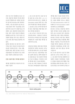 아이씨엔 www.icnweb.co.kr
공정 및 공장 자동화(PA/FA)는 갈
수록 산업시설 현장의 특수한 환경
조건에 부합하도록 설계된 통신망
과 필드버스(Fieldbus)에 의존하는
추세다. 이들 통신망과 필드버스는
시설/공장의 여러 기능단위들 간의
효과적인 응용기기 통합기능을 제
공한다. 필드 현장에서 생성된 데이
터를 상위 수준의 관리시스템들과
통합함으로써 얻는 주된 이점은 생
산량과 품질을 유지 또는 향상시키
는 동시에, 생산 비용을 절감하는 데
있다.
올바른 네트워크 및 필드버스 설비
구축은 통신 가용성 및 성능에 있어
중요한 전제조건이다. 이를 위해,
안전과 보안, 환경 및 EMC 조건 등
산업자동화 시설 현장의 주요 측면
들을 적절히 고려할 필요가 있다.
산업 시설의 통신 케이블 결선방식
케이블 결선방식은 다음과 같이 분
류할 수 있다:
△ IEC 61158 필드버스 표준 및 동
반 표준 IEC 61784 파트 1, 2, 3, 4
등에 명시된 바와 같이, 자동화 섬
(automation island) 내부 또는 이들
간의 특정한 통신 케이블 결선방식;
△ ISO/IEC 24702 규격에 명시된 바
와 같은 산업시설을 위한 범용 전기
통신 케이블 결선방식;
△ IEC 61784-5 시리즈의 설치 프로
파일에 준하여, ‘자동화 섬’ 내부의
특수한 통신 케이블 결선 필요성에
부합하도록 수정된 범용 케이블 결
선방식의 요소들.
산업시설 현장을 위한 범용 케이블
결선방식의 설계는 ISO/IEC 24702
에 명시된 바와 같이, 코드를 사용한
수동식 결선 또는 전송장비를 이용
한 능동형 결선으로 함께 연결된 특
정 전송성능을 지닌 일련의 케이블
링 서브시스템들로 구성되어, 유연
한 케이블 결선 구조를 제공한다.
[그림 1]은 어떤 ‘자동화 섬’ 내부의
특정 통신 케이블링과 연결된 범용
그림 1. 범용 케이블링 요소에 부가된 ‘자동화 섬’ 케이블 결선구조
케이블 결선 구조를 나타낸 것이다.
이 그림은 ISO/IEC 24702에서 인용
한 그림을 변형한 것으로, 원본의
TO (telecommunication outlet) 인
터페이스가 AO (automation outlet)
인터페이스로 대체되었다.
ISO/IEC 24702는 산업시설 내부의
일반 전기통신 인프라 설계를 규정
하며, IEC 61918의 일부 전송성능
명세규격을 위한 기반을 제공한다.
ISO/IEC 24702는 다만 통신 채널의
원시 대역폭 능력을 규정할 뿐, 해당
채널을 사용하는 특정 네트워크에
가용한 데이터 전송속도 내지 통신
과정에서 간섭현상을 감지한 이후
예상되는 오류 등은 별도로 명시하
지 않는다.
IEC 61158 필드버스 표준 및 동반
표준 IEC 61784 규격은 (파트 1, 2,
3, 4 및 관련 부속서를 포함하여) 산
업체의 자동화 시설현장을 구성하
는 산업용 자동화 섬에 적합한 각종
통신망들을 함께 명시하고 있다. 이
들 통신망은 원시 대역폭 능력을 규
 