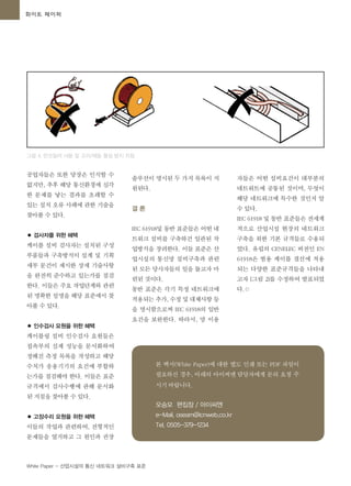 White Paper - 산업시설의 통신 네트워크 설비구축 표준
공업자들은 또한 당장은 인식할 수
없지만, 추후 해당 통신환경에 심각
한 문제를 낳는 결과를 초래할 수
있는 설치 오류 사례에 관한 기술을
찾아볼 수 있다.
● 검사자를 위한 혜택
케이블 설비 검사자는 설치된 구성
부품들과 구축방식이 설계 및 기획
세부 문건이 제시한 상세 기술사항
을 완전히 준수하고 있는가를 점검
한다. 이들은 주요 작업단계와 관련
된 명확한 설명을 해당 표준에서 찾
아볼 수 있다.
● 인수검사 요원을 위한 혜택
케이블링 설비 인수검사 요원들은
접속부의 실제 성능을 문서화하여
정해진 측정 목록을 작성하고 해당
수치가 응용기기의 요건에 부합하
는가를 점검해야 한다. 이들은 표준
규격에서 검사수행에 관해 문서화
된 지침을 찾아볼 수 있다.
● 고장수리 요원을 위한 혜택
이들의 작업과 관련하여, 전형적인
문제들을 열거하고 그 원인과 권장
솔루션이 명시된 두 가지 목록이 지
원된다.
결 론
IEC 61918및 동반 표준들은 어떤 네
트워크 설비를 구축하건 일관된 작
업방식을 장려한다. 이들 표준은 산
업시설의 통신망 설비구축과 관련
된 모든 당사자들의 일을 돕고자 마
련된 것이다.
동반 표준은 각기 특정 네트워크에
적용되는 추가, 수정 및 대체사항 등
을 명시함으로써 IEC 61918의 일반
요건을 보완한다. 따라서, 망 이용
그림 4. 언코일러 사용 및 고리/매듭 형성 방지 지침
본 백서(White Paper)에 대한 별도 인쇄 또는 PDF 파일이
필요하신 경우, 아래의 아이씨엔 담당자에게 문의 요청 주
시기 바랍니다.
오승모 편집장 / 아이씨엔
e-Mail. oseam@icnweb.co.kr
Tel. 0505-379-1234
자들은 어떤 설비요건이 대부분의
네트워트에 공통된 것이며, 무엇이
해당 네트워크에 특수한 것인지 알
수 있다.
IEC 61918 및 동반 표준들은 전세계
적으로 산업시설 현장의 네트워크
구축을 위한 기본 규격들로 수용되
었다. 유럽의 CENELEC 버전인 EN
61918은 범용 케이블 결선에 적용
되는 다양한 표준규격들을 나타내
고자 [그림 2]를 수정하여 발표되었
다.©
화이트 페이퍼
 