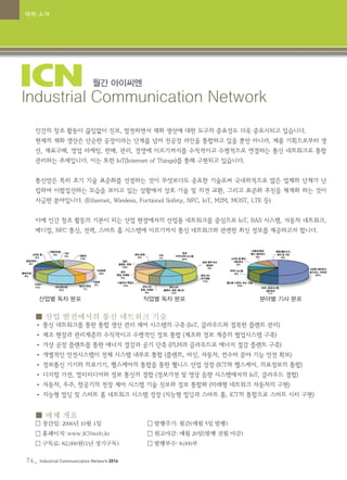 74_ Industrial Communication Network 2014
월간 아이씨엔
Industrial Communication Network
인간의 창조 활동이 끊임없이 진보, 발전하면서 재화 생산에 대한 도구의 중요성도 더욱 중요시되고 있습니다.
현재의 재화 생산은 단순한 공장이라는 단계를 넘어 전공장 라인을 통합하고 있을 뿐만 아니라, 제품 기획으로부터 생
산, 재료구매, 영업 마케팅, 판매, 관리, 경영에 이르기까지를 수직적이고 수평적으로 연결하는 통신 네트워크로 통합
관리하는 추세입니다. 이는 또한 IoT(Internet of Things)를 통해 구현되고 있습니다.
통신망은 특히 초기 기술 표준화를 선점하는 것이 무엇보다도 중요한 기술로써 국내외적으로 많은 업체와 단체가 난
립하여 이합집산하는 모습을 보이고 있는 상황에서 상호 기술 및 의견 교환, 그리고 표준화 추진을 체계화 하는 것이
시급한 분야입니다. (Ethernet, Wireless, Fuctional Safety, NFC, IoT, M2M, MOST, LTE 등)
이에 인간 창조 활동의 기본이 되는 산업 현장에서의 산업용 네트워크를 중심으로 IoT, BAS 시스템, 자동차 네트워크,
메디컬, NFC 통신, 전력, 스마트 홈 시스템에 이르기까지 통신 네트워크와 관련한 최신 정보를 제공하고자 합니다.
■ 산업 발전에서의 통신 네트워크 기술
• 통신 네트워크를 통한 통합 생산 관리 제어 시스템의 구축 (IoT, 클라우드와 접목한 플랜트 관리)
• 제조 현장과 관리계층의 수직적이고 수평적인 정보 통합 (제조와 정보 계층의 협업시스템 구축)
• 가상 공장 플랜트를 통한 에너지 절감과 공기 단축 (PLM과 클라우드로 에너지 절감 플랜트 구축)
• 개별적인 안전시스템이 전체 시스템 내부로 통합 (플랜트, 머신, 자동차, 컨수머 분야 기능 안전 확보)
• 정보통신 기기와 의료기기, 헬스케어의 통합을 통한 웰니스 산업 성장 (ICT와 헬스케어, 의료정보의 통합)
• 디지털 가전, 멀티미디어와 정보 통신의 결합 (정보가전 및 영상 음향 시스템에서의 IoT, 클라우드 결합)
• 자동차, 우주, 항공기의 전장 제어 시스템 기술 진보와 정보 통합화 (미래형 네트워크 자동차의 구현)
• 지능형 빌딩 및 스마트 홈 네트워크 시스템 성장 (지능형 빌딩과 스마트 홈, ICT의 통합으로 스마트 시티 구현)
■ 매체 개요
• 창간일: 2006년 10월 1일		 	 • 발행주기: 월간(매월 5일 발행)
• 홈페이지: www.ICNweb.kr 		 • 원고마감: 매월 20일(발행 전월 마감)
• 구독료: 82,000원(1년 정기구독) 		 • 발행부수: 8,000부
산업별 독자 분포 직업별 독자 분포 분야별 기사 분포
매체 소개
 