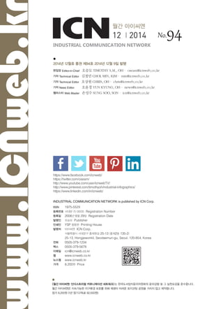 
2014년 12월호 통권 제94호 2014년 12월 9일 발행
편집장 Editor-in-Chief 오승모 TIMOTHY S.M., OH· oseam@icnweb.co.kr
기자 Technical Editor 김철민 CHOL MIN, KIM· min@icnweb.co.kr
기자 Technical Editor 오상원 CHRIS, OH· chris@icnweb.co.kr
기자 News Editor 오윤경 YUN KYUNG, OH· news@icnweb.co.kr
웹마스터 Web Master 손성수 SUNG SOO, SON· icn@icnweb.co.kr
INDUSTRIAL COMMUNICATION NETWORK is published by ICN Corp.
ISSN 	 1975-552X
등록번호	서대문 라 00035 Registration Number
등록일	 2006년 6월 29일 Registration Date
발행인	 오승모 Publisher
인쇄인	 YSP 함용헌 Printing House
발행처	 아이씨엔 ICN Corp.
	 서울특별시 서대문구 홍제원길 25-13 (홍제2동 135-2)
	 25-13, Hongjewonkil, Seodaemun-gu, Seoul, 120-854, Korea
전화	 0505-379-1234
팩스	 0505-379-5678
이메일	 icn@icnweb.co.kr
웹	 www.icnweb.co.kr
뉴스웹	 www.icnweb.kr
가격	 8,200원 Price
월간 아이씨엔
12 | 2014

<월간 아이씨엔: 인더스트리얼 커뮤니케이션 네트워크>는 한국도서잡지윤리위원회의 윤리강령 및 그 실천요강을 준수합니다.
월간 아이씨엔은 지속가능한 지구환경 보호를 위해 재생이 어려운 표지코팅 공정을 거치지 않고 제작합니다.
정가 8,200원 (1년 정기구독료 82,000원)
INDUSTRIAL COMMUNICATION NETWORK
No.94
ww.ICNweb.k
https://www.facebook.com/icnweb/
https://twitter.com/oseam/
http://www.youtube.com/user/icnwebTV/
http://www.pinterest.com/timothyoh/industrial-infographics/
https://www.linkedin.com/in/icnweb/
 