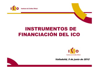 INSTRUMENTOS DE
FINANCIACIÓN DEL ICO




           Valladolid, 5 de junio de 2012
 