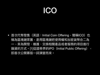 ICO
• ⾸首次代幣發售（英語：Initial Coin Oﬀering，簡稱ICO）也
稱為區塊鏈眾籌，是⽤用區塊鏈把使⽤用權和加密貨幣合⼆二為
⼀一，來來為開發、維護、交換相關產品或者服務的項⽬目進⾏行行
融資的⽅方式。[1]從證券界的IPO（Initial Public Oﬀering），
即⾸首次公開募股⼀一詞演變⽽而來來。
 