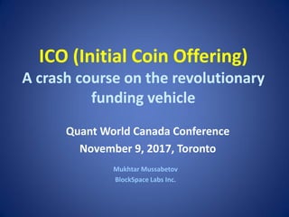 ICO (Initial Coin Offering)
A crash course on the revolutionary
funding vehicle
Mukhtar Mussabetov
BlockSpace Labs Inc.
Quant World Canada Conference
November 9, 2017, Toronto
 