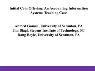 Initial Coin Offering: An Accounting Information
Systems Teaching Case
Ahmed Gomaa, University of Scranton, PA
Jim Biagi, Stevens Institute of Technology, NJ
Doug Boyle, University of Scranton, PA
 