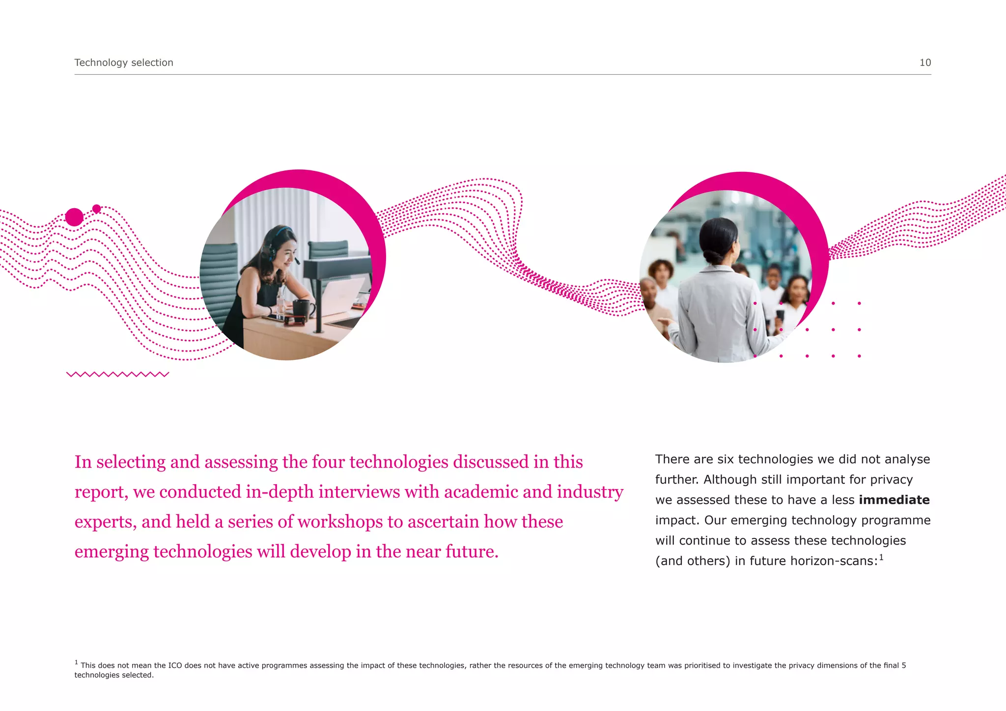 Technology selection 10
In selecting and assessing the four technologies discussed in this
report, we conducted in-depth interviews with academic and industry
experts, and held a series of workshops to ascertain how these
emerging technologies will develop in the near future.
There are six technologies we did not analyse
further. Although still important for privacy
we assessed these to have a less immediate
impact. Our emerging technology programme
will continue to assess these technologies
(and others) in future horizon-scans:1
1
This does not mean the ICO does not have active programmes assessing the impact of these technologies, rather the resources of the emerging technology team was prioritised to investigate the privacy dimensions of the final 5
technologies selected.
 