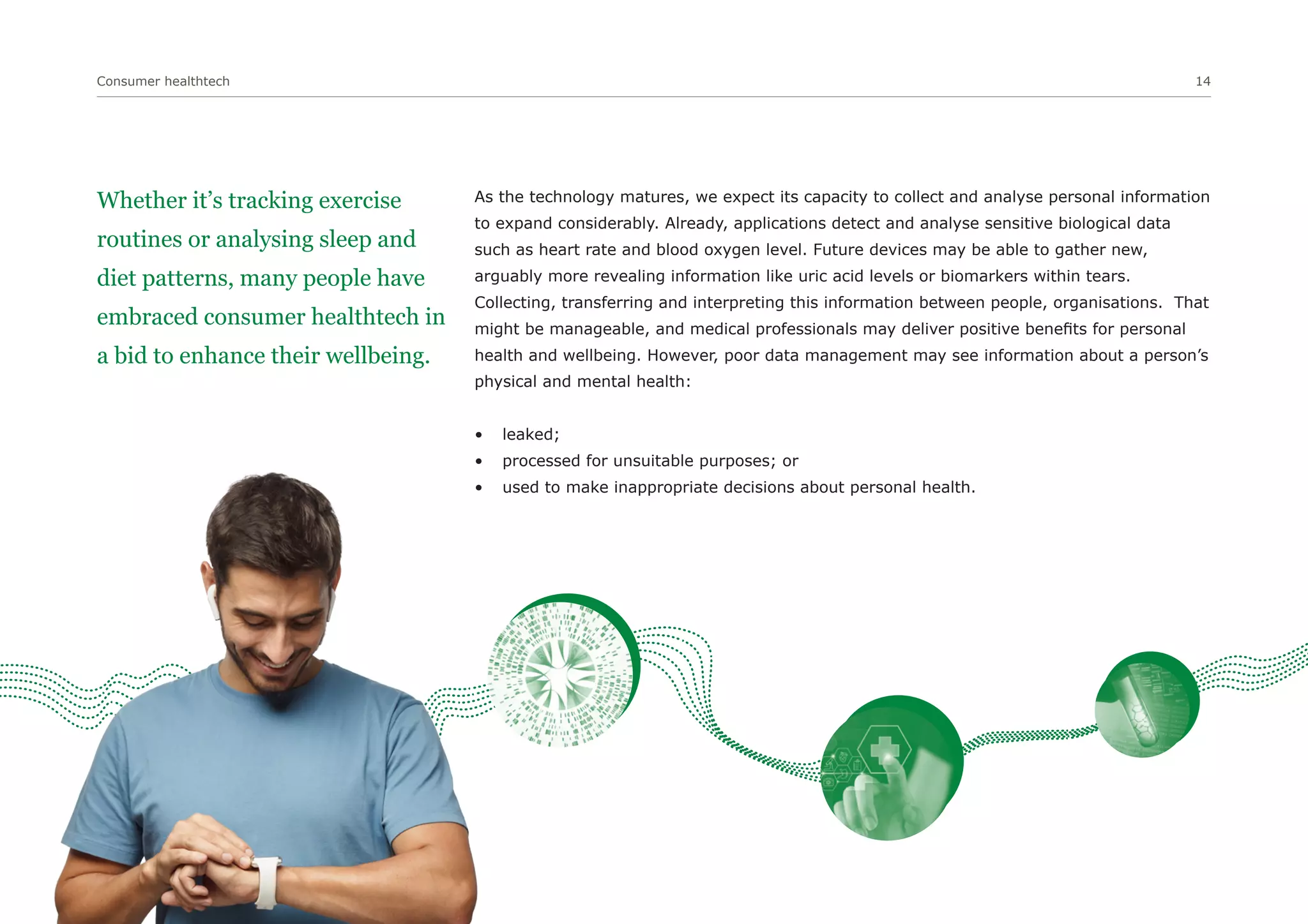 Consumer healthtech 14
Whether it’s tracking exercise
routines or analysing sleep and
diet patterns, many people have
embraced consumer healthtech in
a bid to enhance their wellbeing.
As the technology matures, we expect its capacity to collect and analyse personal information
to expand considerably. Already, applications detect and analyse sensitive biological data
such as heart rate and blood oxygen level. Future devices may be able to gather new,
arguably more revealing information like uric acid levels or biomarkers within tears.
Collecting, transferring and interpreting this information between people, organisations. That
might be manageable, and medical professionals may deliver positive benefits for personal
health and wellbeing. However, poor data management may see information about a person’s
physical and mental health:
• leaked;
• processed for unsuitable purposes; or
• used to make inappropriate decisions about personal health.
 