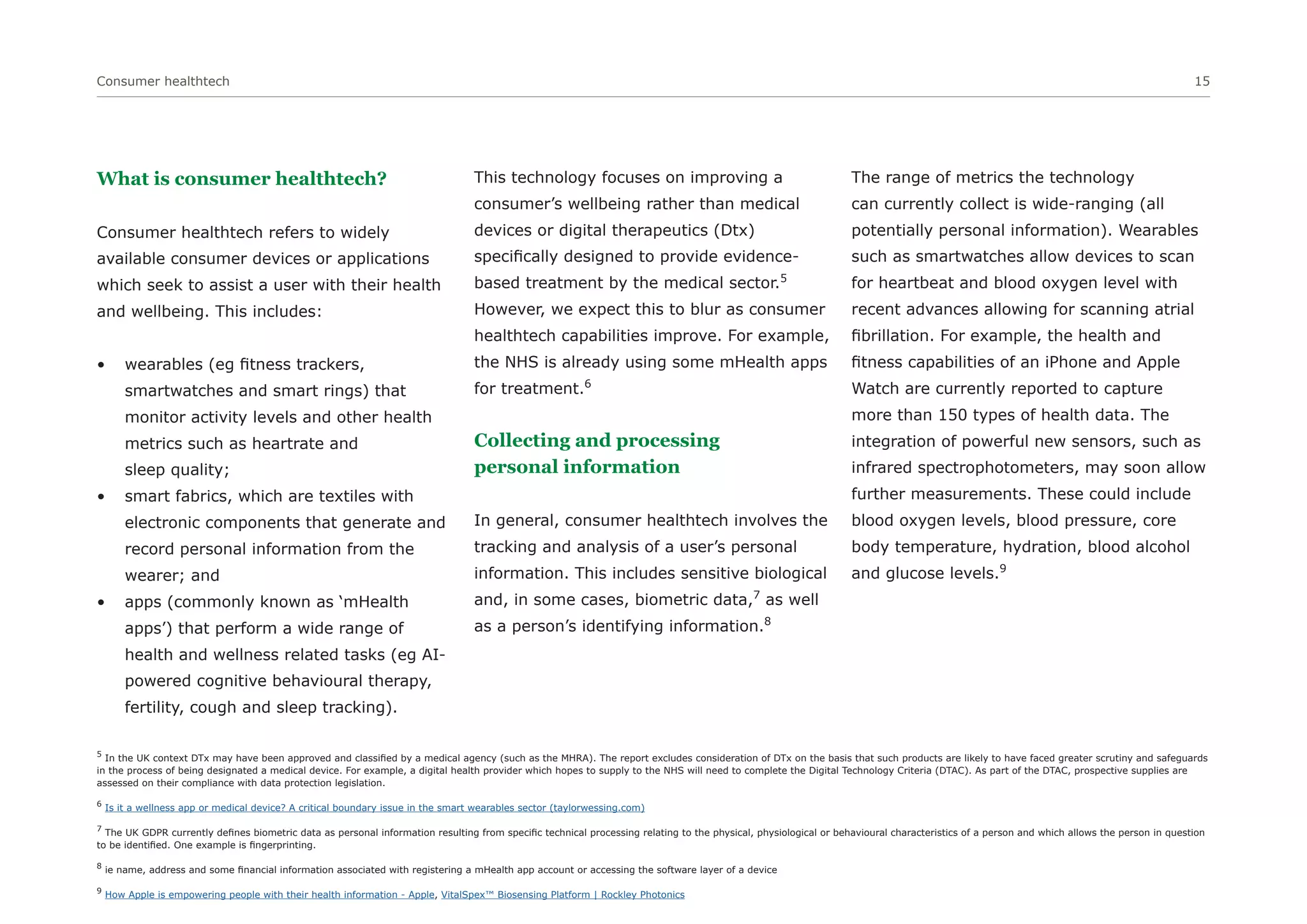 Consumer healthtech 15
What is consumer healthtech?
Consumer healthtech refers to widely
available consumer devices or applications
which seek to assist a user with their health
and wellbeing. This includes:
• wearables (eg fitness trackers,
smartwatches and smart rings) that
monitor activity levels and other health
metrics such as heartrate and
sleep quality;
• smart fabrics, which are textiles with
electronic components that generate and
record personal information from the
wearer; and
• apps (commonly known as ‘mHealth
apps’) that perform a wide range of
health and wellness related tasks (eg AI-
powered cognitive behavioural therapy,
fertility, cough and sleep tracking).
This technology focuses on improving a
consumer’s wellbeing rather than medical
devices or digital therapeutics (Dtx)
specifically designed to provide evidence-
based treatment by the medical sector.5
However, we expect this to blur as consumer
healthtech capabilities improve. For example,
the NHS is already using some mHealth apps
for treatment.6
Collecting and processing
personal information
In general, consumer healthtech involves the
tracking and analysis of a user’s personal
information. This includes sensitive biological
and, in some cases, biometric data,7
as well
as a person’s identifying information.8
The range of metrics the technology
can currently collect is wide-ranging (all
potentially personal information). Wearables
such as smartwatches allow devices to scan
for heartbeat and blood oxygen level with
recent advances allowing for scanning atrial
fibrillation. For example, the health and
fitness capabilities of an iPhone and Apple
Watch are currently reported to capture
more than 150 types of health data. The
integration of powerful new sensors, such as
infrared spectrophotometers, may soon allow
further measurements. These could include
blood oxygen levels, blood pressure, core
body temperature, hydration, blood alcohol
and glucose levels.9
5
In the UK context DTx may have been approved and classified by a medical agency (such as the MHRA). The report excludes consideration of DTx on the basis that such products are likely to have faced greater scrutiny and safeguards
in the process of being designated a medical device. For example, a digital health provider which hopes to supply to the NHS will need to complete the Digital Technology Criteria (DTAC). As part of the DTAC, prospective supplies are
assessed on their compliance with data protection legislation.
6
Is it a wellness app or medical device? A critical boundary issue in the smart wearables sector (taylorwessing.com)
7
The UK GDPR currently defines biometric data as personal information resulting from specific technical processing relating to the physical, physiological or behavioural characteristics of a person and which allows the person in question
to be identified. One example is fingerprinting.
8
ie name, address and some financial information associated with registering a mHealth app account or accessing the software layer of a device
9
How Apple is empowering people with their health information - Apple, VitalSpex™ Biosensing Platform | Rockley Photonics
 