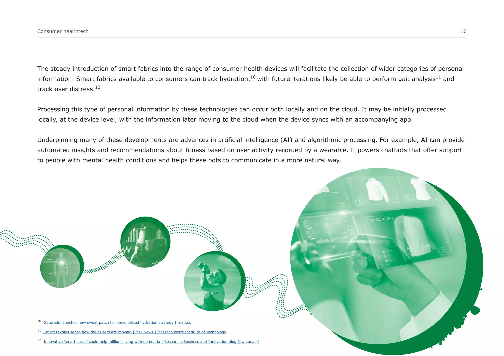 Consumer healthtech 16
The steady introduction of smart fabrics into the range of consumer health devices will facilitate the collection of wider categories of personal
information. Smart fabrics available to consumers can track hydration,10
with future iterations likely be able to perform gait analysis11
and
track user distress.12
Processing this type of personal information by these technologies can occur both locally and on the cloud. It may be initially processed
locally, at the device level, with the information later moving to the cloud when the device syncs with an accompanying app.
Underpinning many of these developments are advances in artificial intelligence (AI) and algorithmic processing. For example, AI can provide
automated insights and recommendations about fitness based on user activity recorded by a wearable. It powers chatbots that offer support
to people with mental health conditions and helps these bots to communicate in a more natural way.
10
Gatorade launches new sweat patch for personalised hydration strategy | road.cc
11
Smart textiles sense how their users are moving | MIT News | Massachusetts Institute of Technology
12
Innovative ‘smart socks’ could help millions living with dementia | Research, Business and Innovation blog (uwe.ac.uk)
 