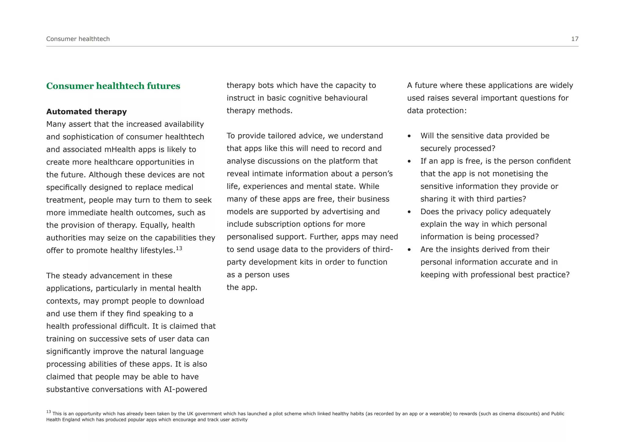Consumer healthtech 17
Consumer healthtech futures
Automated therapy
Many assert that the increased availability
and sophistication of consumer healthtech
and associated mHealth apps is likely to
create more healthcare opportunities in
the future. Although these devices are not
specifically designed to replace medical
treatment, people may turn to them to seek
more immediate health outcomes, such as
the provision of therapy. Equally, health
authorities may seize on the capabilities they
offer to promote healthy lifestyles.13
The steady advancement in these
applications, particularly in mental health
contexts, may prompt people to download
and use them if they find speaking to a
health professional difficult. It is claimed that
training on successive sets of user data can
significantly improve the natural language
processing abilities of these apps. It is also
claimed that people may be able to have
substantive conversations with AI-powered
therapy bots which have the capacity to
instruct in basic cognitive behavioural
therapy methods.
To provide tailored advice, we understand
that apps like this will need to record and
analyse discussions on the platform that
reveal intimate information about a person’s
life, experiences and mental state. While
many of these apps are free, their business
models are supported by advertising and
include subscription options for more
personalised support. Further, apps may need
to send usage data to the providers of third-
party development kits in order to function
as a person uses
the app.
A future where these applications are widely
used raises several important questions for
data protection:
• Will the sensitive data provided be
securely processed?
• If an app is free, is the person confident
that the app is not monetising the
sensitive information they provide or
sharing it with third parties?
• Does the privacy policy adequately
explain the way in which personal
information is being processed?
• Are the insights derived from their
personal information accurate and in
keeping with professional best practice?
13
This is an opportunity which has already been taken by the UK government which has launched a pilot scheme which linked healthy habits (as recorded by an app or a wearable) to rewards (such as cinema discounts) and Public
Health England which has produced popular apps which encourage and track user activity
 