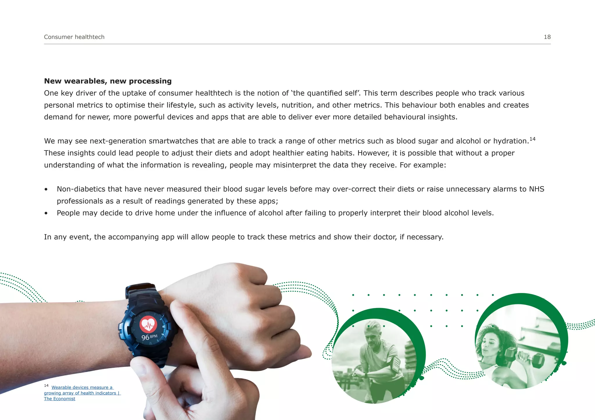 Consumer healthtech 18
New wearables, new processing
One key driver of the uptake of consumer healthtech is the notion of ‘the quantified self’. This term describes people who track various
personal metrics to optimise their lifestyle, such as activity levels, nutrition, and other metrics. This behaviour both enables and creates
demand for newer, more powerful devices and apps that are able to deliver ever more detailed behavioural insights.
We may see next-generation smartwatches that are able to track a range of other metrics such as blood sugar and alcohol or hydration.14
These insights could lead people to adjust their diets and adopt healthier eating habits. However, it is possible that without a proper
understanding of what the information is revealing, people may misinterpret the data they receive. For example:
• Non-diabetics that have never measured their blood sugar levels before may over-correct their diets or raise unnecessary alarms to NHS
professionals as a result of readings generated by these apps;
• People may decide to drive home under the influence of alcohol after failing to properly interpret their blood alcohol levels.
In any event, the accompanying app will allow people to track these metrics and show their doctor, if necessary.
14
Wearable devices measure a
growing array of health indicators |
The Economist
 