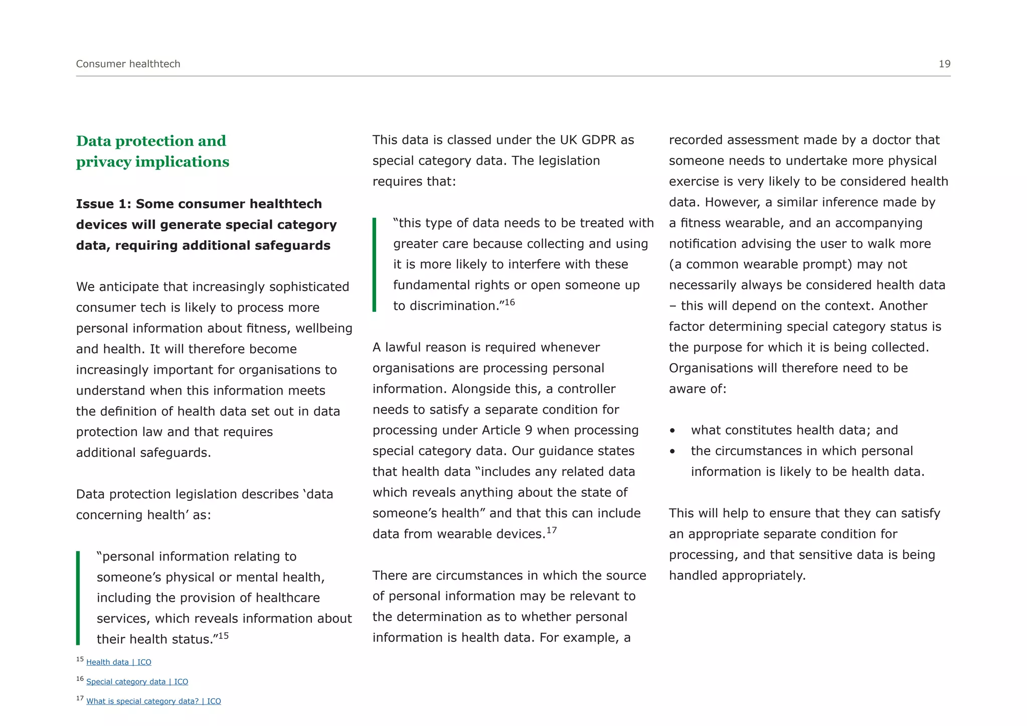 Consumer healthtech 19
Data protection and
privacy implications
Issue 1: Some consumer healthtech
devices will generate special category
data, requiring additional safeguards
We anticipate that increasingly sophisticated
consumer tech is likely to process more
personal information about fitness, wellbeing
and health. It will therefore become
increasingly important for organisations to
understand when this information meets
the definition of health data set out in data
protection law and that requires
additional safeguards.
Data protection legislation describes ‘data
concerning health’ as:
“personal information relating to
someone’s physical or mental health,
including the provision of healthcare
services, which reveals information about
their health status.”15
This data is classed under the UK GDPR as
special category data. The legislation
requires that:
“this type of data needs to be treated with
greater care because collecting and using
it is more likely to interfere with these
fundamental rights or open someone up
to discrimination.”16
A lawful reason is required whenever
organisations are processing personal
information. Alongside this, a controller
needs to satisfy a separate condition for
processing under Article 9 when processing
special category data. Our guidance states
that health data “includes any related data
which reveals anything about the state of
someone’s health” and that this can include
data from wearable devices.17
There are circumstances in which the source
of personal information may be relevant to
the determination as to whether personal
information is health data. For example, a
recorded assessment made by a doctor that
someone needs to undertake more physical
exercise is very likely to be considered health
data. However, a similar inference made by
a fitness wearable, and an accompanying
notification advising the user to walk more
(a common wearable prompt) may not
necessarily always be considered health data
– this will depend on the context. Another
factor determining special category status is
the purpose for which it is being collected.
Organisations will therefore need to be
aware of:
• what constitutes health data; and
• the circumstances in which personal
information is likely to be health data.
This will help to ensure that they can satisfy
an appropriate separate condition for
processing, and that sensitive data is being
handled appropriately.
15
Health data | ICO
16
Special category data | ICO
17
What is special category data? | ICO
 