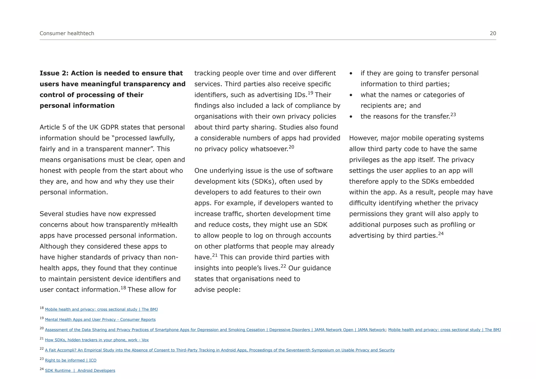 Consumer healthtech 20
18
Mobile health and privacy: cross sectional study | The BMJ
19
Mental Health Apps and User Privacy - Consumer Reports
20
Assessment of the Data Sharing and Privacy Practices of Smartphone Apps for Depression and Smoking Cessation | Depressive Disorders | JAMA Network Open | JAMA Network; Mobile health and privacy: cross sectional study | The BMJ
21
How SDKs, hidden trackers in your phone, work - Vox
22
A Fait Accompli? An Empirical Study into the Absence of Consent to Third-Party Tracking in Android Apps, Proceedings of the Seventeenth Symposium on Usable Privacy and Security
23
Right to be informed | ICO
24
SDK Runtime | Android Developers
Issue 2: Action is needed to ensure that
users have meaningful transparency and
control of processing of their
personal information
Article 5 of the UK GDPR states that personal
information should be “processed lawfully,
fairly and in a transparent manner”. This
means organisations must be clear, open and
honest with people from the start about who
they are, and how and why they use their
personal information.
Several studies have now expressed
concerns about how transparently mHealth
apps have processed personal information.
Although they considered these apps to
have higher standards of privacy than non-
health apps, they found that they continue
to maintain persistent device identifiers and
user contact information.18
These allow for
tracking people over time and over different
services. Third parties also receive specific
identifiers, such as advertising IDs.19
Their
findings also included a lack of compliance by
organisations with their own privacy policies
about third party sharing. Studies also found
a considerable numbers of apps had provided
no privacy policy whatsoever.20
One underlying issue is the use of software
development kits (SDKs), often used by
developers to add features to their own
apps. For example, if developers wanted to
increase traffic, shorten development time
and reduce costs, they might use an SDK
to allow people to log on through accounts
on other platforms that people may already
have.21
This can provide third parties with
insights into people’s lives.22
Our guidance
states that organisations need to
advise people:
• if they are going to transfer personal
information to third parties;
• what the names or categories of
recipients are; and
• the reasons for the transfer.23
However, major mobile operating systems
allow third party code to have the same
privileges as the app itself. The privacy
settings the user applies to an app will
therefore apply to the SDKs embedded
within the app. As a result, people may have
difficulty identifying whether the privacy
permissions they grant will also apply to
additional purposes such as profiling or
advertising by third parties.24
 