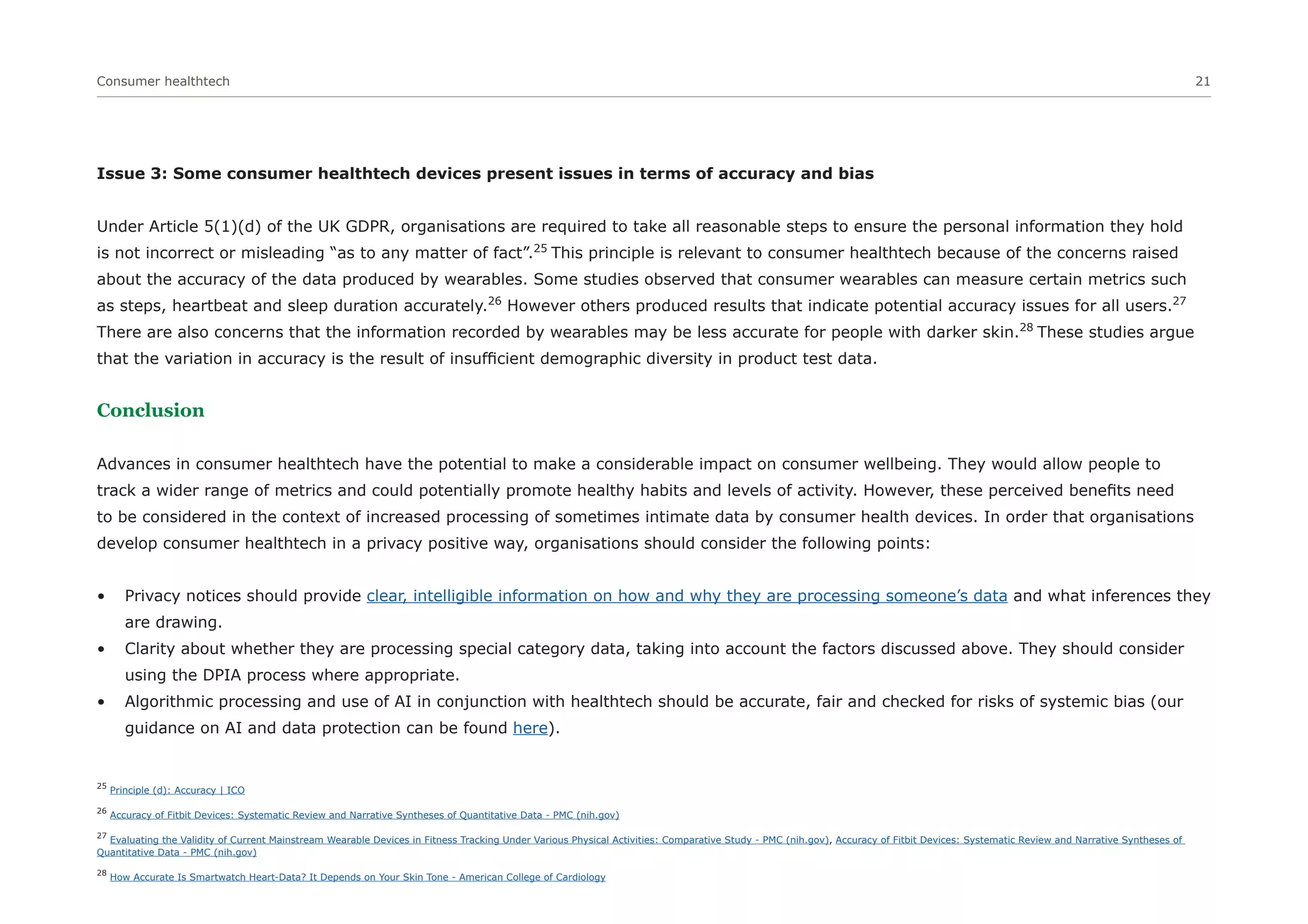 Consumer healthtech 21
Issue 3: Some consumer healthtech devices present issues in terms of accuracy and bias
Under Article 5(1)(d) of the UK GDPR, organisations are required to take all reasonable steps to ensure the personal information they hold
is not incorrect or misleading “as to any matter of fact”.25
This principle is relevant to consumer healthtech because of the concerns raised
about the accuracy of the data produced by wearables. Some studies observed that consumer wearables can measure certain metrics such
as steps, heartbeat and sleep duration accurately.26
However others produced results that indicate potential accuracy issues for all users.27
There are also concerns that the information recorded by wearables may be less accurate for people with darker skin.28
These studies argue
that the variation in accuracy is the result of insufficient demographic diversity in product test data.
Conclusion
Advances in consumer healthtech have the potential to make a considerable impact on consumer wellbeing. They would allow people to
track a wider range of metrics and could potentially promote healthy habits and levels of activity. However, these perceived benefits need
to be considered in the context of increased processing of sometimes intimate data by consumer health devices. In order that organisations
develop consumer healthtech in a privacy positive way, organisations should consider the following points:
• Privacy notices should provide clear, intelligible information on how and why they are processing someone’s data and what inferences they
are drawing.
• Clarity about whether they are processing special category data, taking into account the factors discussed above. They should consider
using the DPIA process where appropriate.
• Algorithmic processing and use of AI in conjunction with healthtech should be accurate, fair and checked for risks of systemic bias (our
guidance on AI and data protection can be found here).
25
Principle (d): Accuracy | ICO
26
Accuracy of Fitbit Devices: Systematic Review and Narrative Syntheses of Quantitative Data - PMC (nih.gov)
27
Evaluating the Validity of Current Mainstream Wearable Devices in Fitness Tracking Under Various Physical Activities: Comparative Study - PMC (nih.gov), Accuracy of Fitbit Devices: Systematic Review and Narrative Syntheses of
Quantitative Data - PMC (nih.gov)
28
How Accurate Is Smartwatch Heart-Data? It Depends on Your Skin Tone - American College of Cardiology
 